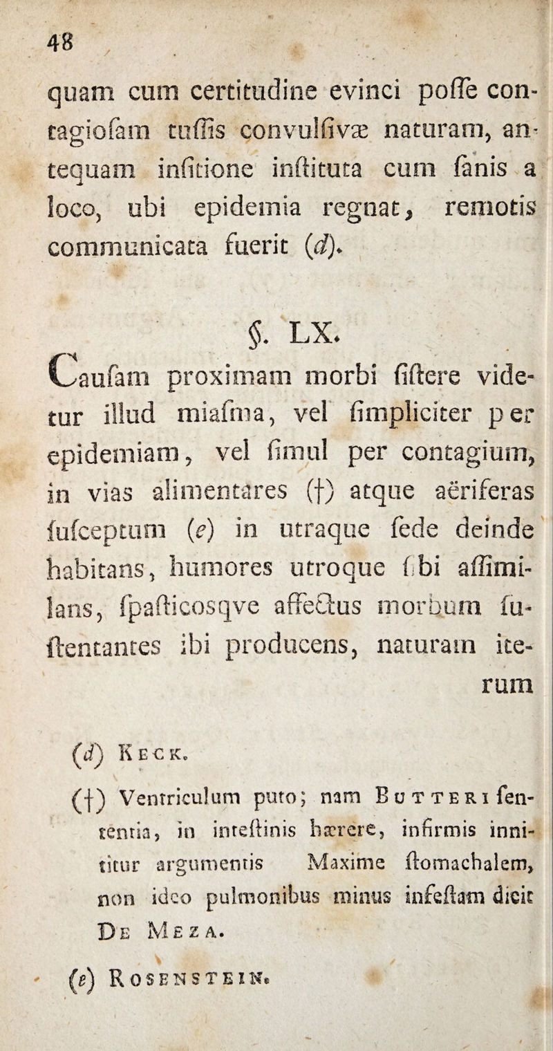 / quam cum certitudine evinci poffe con- cagiofain tuffis convulfivae naturam, an- o tequam infitione inftituta cum fanis a loco, ubi epidemia regnat, remotis communicata fuerit (d). §. LX. Oaufam proximam morbi fidere vide¬ tur illud miafma, vel fimpliciter per epidemiam, vel firnul per contagium, in vias ali menta res (f) atque aeriferas fufceptum (e) in utraque fede deinde habitans, humores utroque f bi affimi- lans, fpafticosqve affeQus morbum fu- ftentantes ibi producens, naturam ite¬ rum (i) Keck, (|) Ventriculum puto; nam Bctteri fen- tentia, in inteftinis hxrere, infirmis inni¬ titur argumentis Maxime ftomachalem, non ideo pulmonibus minus infeftatn dicit De Mez a. - (e) Rosenstein.
