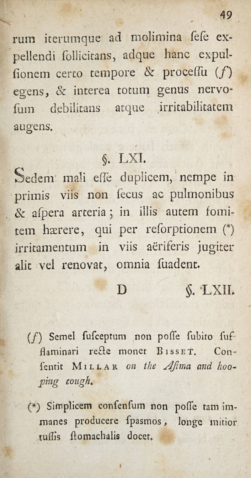 L- r rurn iterumque ad molimina fefe ex¬ pellendi follicitans, adque hanc expui¬ tionem certo tempore & proceffu (/) egens, & interea totum genus nervo- fum debilitans atque irritabilitatem augens. j §. LXI. Sedem mali e fle duplicem, nempe in primis viis non fecus ac pulmonibus & afpera arteria ; in illis autem fomi¬ tem hserere, qui per reforptionem (*) irritamentum in viis aeriferis jugiter alit vel renovat, omnia fuadenc. D §. LXIL {f) Semel fufceptum non pofle fubito fuf flaminari refte monet B isset. Con- fentit M i l l a r on the sHJlma and hoo- ping congh. (*) Simplicem confenlum non pofle tam im¬ manes producere fpasmos, longe initior tuflis ftomachalis docet. % ♦