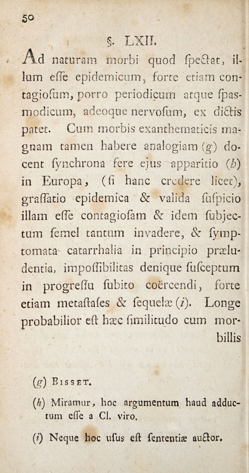 S‘ LXIL Ad naturam morbi quod fpeffot, il. Ium e fle epidemicum, forte etiam con- tagiofum, porro periodicum atque fpas- modicum, adeoque nervo funi, ex diftis patet. Cum morbis exanthematicis ma¬ gnam tamen habere analogiam (g) do¬ cent fynchrona fere ejus apparitio (,'?) in Europa, (fi hanc credere licet), grafiatio epidemica & valida fufpicio illam e fle contagiofam & idem fubjec- tum femel tantum invadere, & fymp- tomata catarrhalia in principio praelu¬ dentia, impoffibilitas denique fufeeptum in progreflu fubito coercendi, forte etiam metaftafes & fequelae (i). Longe probabilior eft hsec fimilitudo cum mor¬ billis (g) B ISSET. (h) Miramur, hoc argumentum haud adduc¬ tum e (Te a Cl. viro. (i) Neque hoc ufus eft fententise auOior.