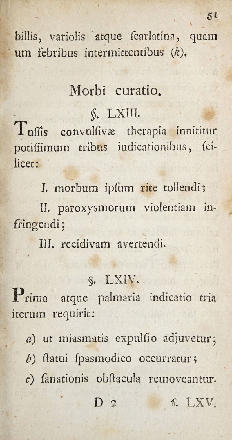 billis, vari olis atque fcarlatina, quam uin febribus intermittentibus (k), , ' ' \ t Morbi curatio. §. lxiii. Tuffis convulfivae therapia innititur potiffimum tribus indicationibus, fci- licet: I. morbum ipfum rite tollendi; II. paroxysmorum violentiam in¬ fringendi ; III. recidivam avertendi. §. LXIV. Prima atque palmaria indicatio tria iterum requirit: a) ut miasmatis expulfio adjuvetur; b) flatui fpasmodico occurratur; c) fanationis obftacula removeantur.