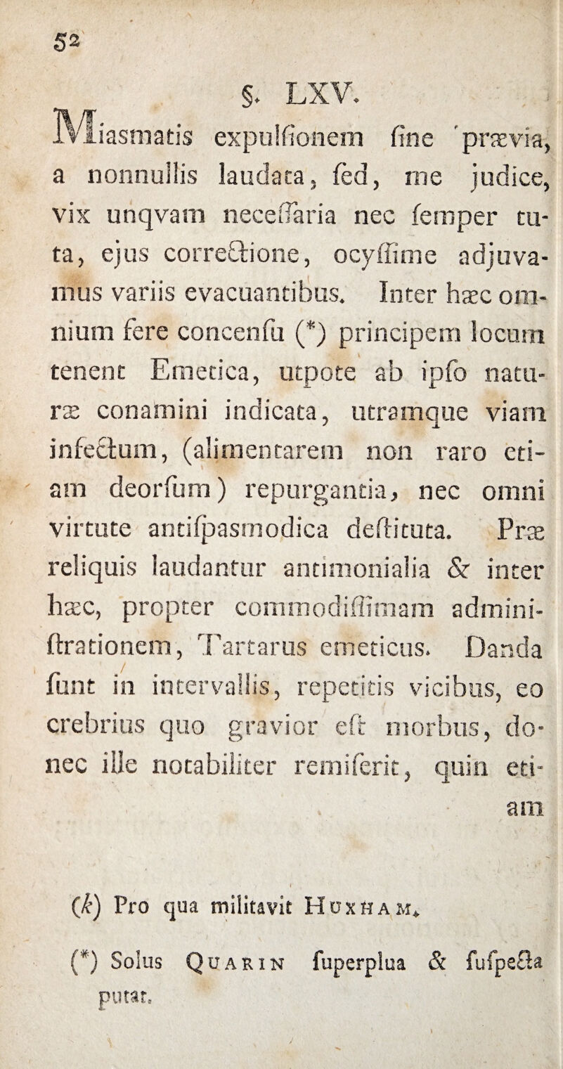 §. LXV. IVIiasmatis expuifionem fine 'praevia, a nonnullis laudata, fed, me judice, vix unqvarn necefiaria nec femper tu¬ ta, ejus corregione, ocyffime adjuva¬ mus variis evacuantibus. Inter htec om¬ nium fere concenfu (*) principem locum tenent Emetica, utpote ab ipfo natu¬ rae conamini indicata, utramque viam infectum, (alimentarem non raro eti- ' am deorfum) repurgantia, nec omni virtute antifpasmodica deftituta. Prae reliquis laudantur antimonialia & inter haec, propter commodiffiniam admini- ftrationem, Tartarus emeticus. Danda fiunt in intervallis, repetitis vicibus, eo crebrius quo gravior e fit morbus, do¬ nec ille notabiliter rem i ferit, quin eti¬ am r (k) Pro qua militavit Huxham* (*) Solus Quarin fuperplua & fufpeOa putat. j
