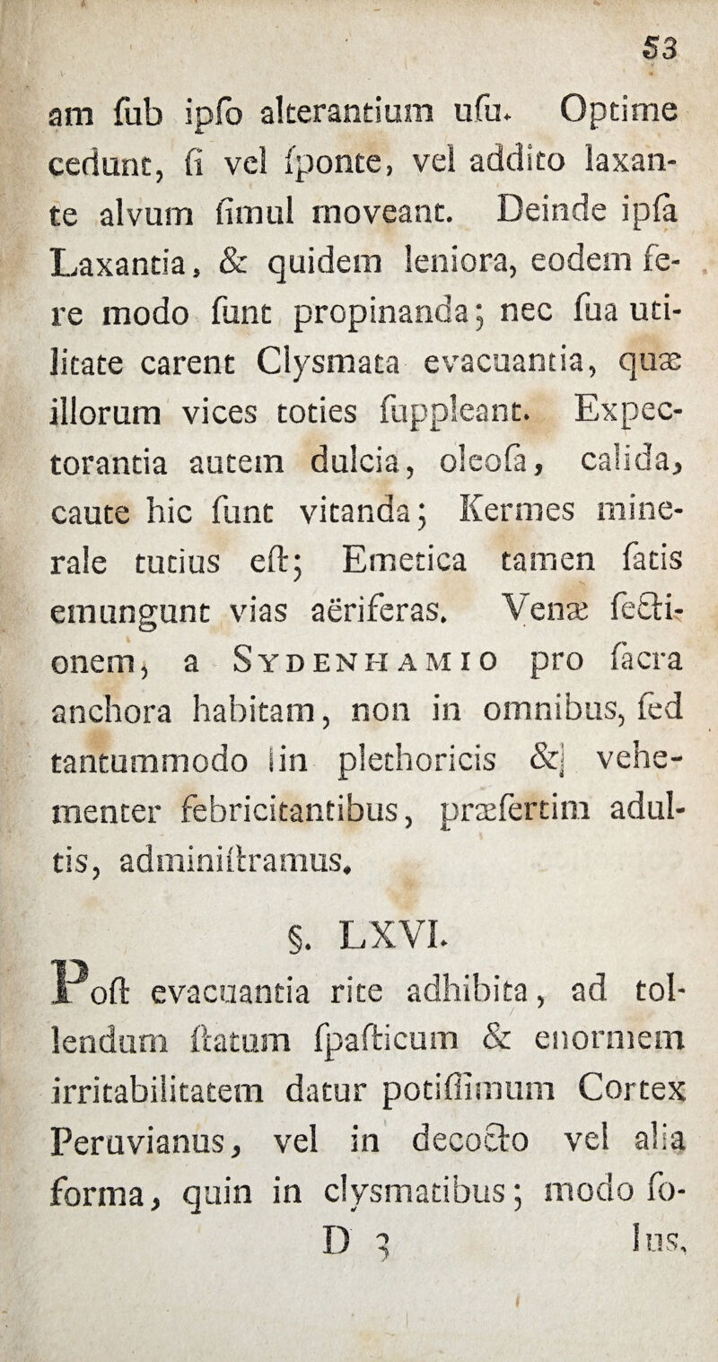 am fub ipjfo alterandum ufu. Optime cedunt, fi vel (ponte, vel addito laxan¬ te alvum fimul moveant. Deinde ipfa Laxantia, & quidem leniora, eodem fe¬ re modo funt propinanda; nec fu a uti¬ litate carent Clysmata evacuantia, quas illorum vices toties fuppleant. Expec¬ torantia autem dulcia, oleofa, calida, caute hic funt vitanda 5 Kermes mine¬ rale tutius eftj Emetica tamen facis emungunt vias aeriferas. Venas fetli- onem, a Sydenhamio pro facra anchora habitam, non in omnibus, fed tantummodo i in plethoricis &] vehe¬ menter febricitantibus, pnefertim adul¬ tis, adminiitramus, §. LXVL Poft evacuantia rite adhibita, ad tol¬ lendum (latam fpafticum & enormem irritabilitatem datur potiffimum Cortex Peruvianus, vel in decoclo vel alia forma, quin in clysmatibus; modo fo- D 3 Ius, f