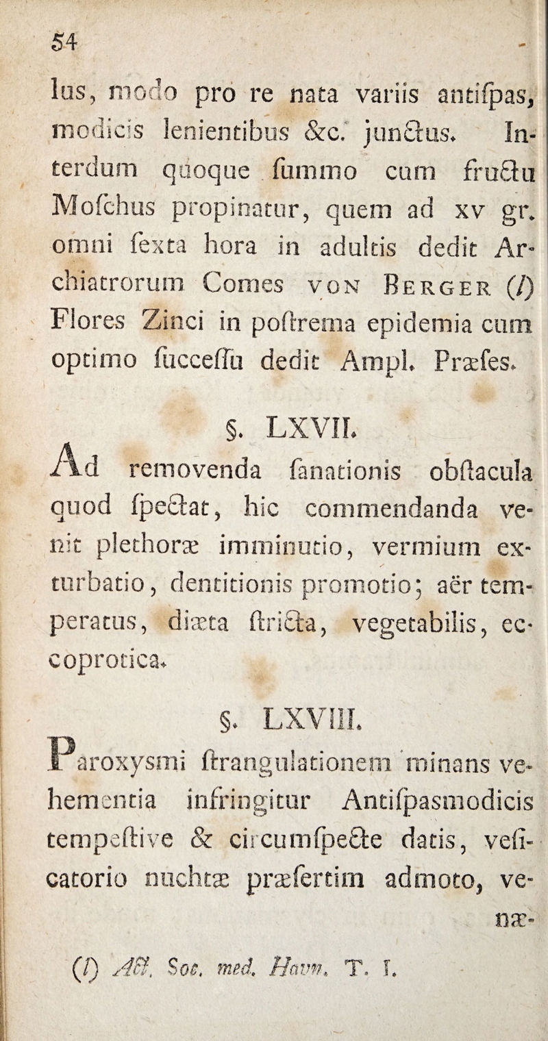 Ius, modo pro re nata variis antifpas, modicis lenientibus &c.' junQus. In¬ terdum quoque fumino cum fruthi Mofchus propinatur, quem ad xv gr. omni fexta hora in adultis dedit Ar¬ chiatrorum Comes von Berger (/) Flores Zinci in poftrema epidemia cum optimo fucceffu dedit Ampl. Prarfes» §. LXVIL Ad removenda fanationis obflacula quod fpeclat, hic commendanda ve¬ nit plethorae imminutio, vermium ex¬ turbabo, dentitionis promotio; aer tem¬ peratus, diaeta ftritta, vegetabilis, ec- coprotica* §. LXV1IL O i aroxysmi ftrangulationem minans ve¬ hementia infringitur Antifpasmodicis tempeftive & circumfpefte datis, vefi- catorio nuchtae praefertim admoto, ve- (/) Aii. Soc. med. Ha IWt T. f.