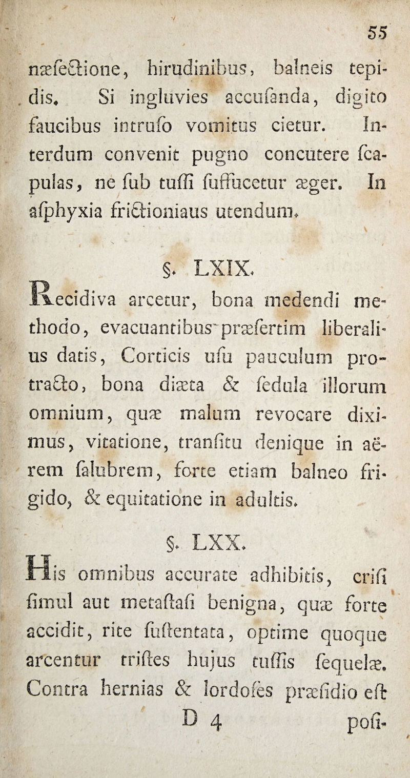 nsefehione, hirudinibus, balneis tepi¬ dis, Si ingluvies accubanda, digito faucibus intrufo vomitus cietur. In- t terdum convenit pugno concutere (ca¬ pulas, ne fub tuffi fuffucetur ager. In # afphyxia frictioniaus utendum. §. LXIX. Recidiva arcetur, bona medendi me¬ thodo, evacuantibus' pratfertim liberali¬ us datis, Corticis ufu pauculum pro¬ traho, bona diaeta & fedula illorum omnium, quae malum revocare dixi¬ mus, vitatione, tranfitu denique in ae¬ rem falubrem, forte etiam balneo fri¬ gido, & equitatione in adultis. §. LXX. His omnibus accurate adhibitis, eri fi fimul aut metaftafi benigna, quae forte accidit, rite fuftentata, optime quoque arcentur rriftes hujus tuffis fequelte. Contra hernias & lordofes prselidfo eft D 4 poti-