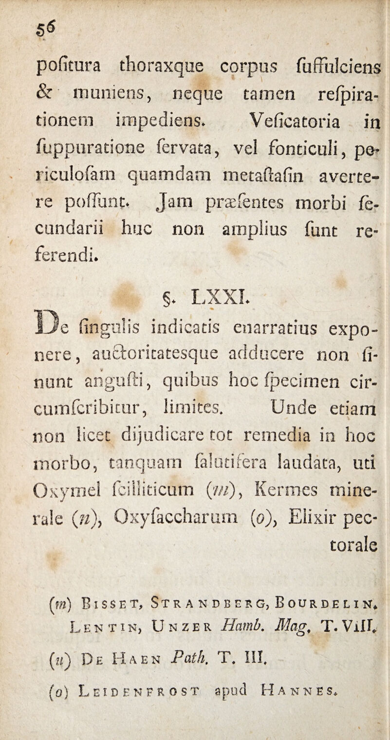 pofitura thoraxque corpus fu (fulciens & muniens, neque tamen refpira- tionem impediens. Veficatoria in fuppuratione fervata, vel fonticuli, pe- riculofarn quamdam metaftafin averte¬ re poffunt. Jam praefentes morbi fe- cundarii huc non amplius funt re¬ ferendi. §. LXXI. De lingulis indicatis enarratius expo¬ nere , auctoritatesque adducere non li¬ nunt angufti, quibus hoc fpecimen cir- cumfcribitur, limites. Unde etiam non licet dijudicare tot remedia in hoc morbo, tanquam fal uti fera laudata, uti Oxymel fcilliticum (?//), Kermes mine¬ rale (?/), Oxyfaccharum (o), Elixir pec¬ torale (tn) Bisset, Strandberg, Bourdelin. Lentin, U n ze r Haml>. Mag, T. Vili. (zz) De Ha en Patk. T. III. (o) Leidenfrost apud Hannes.