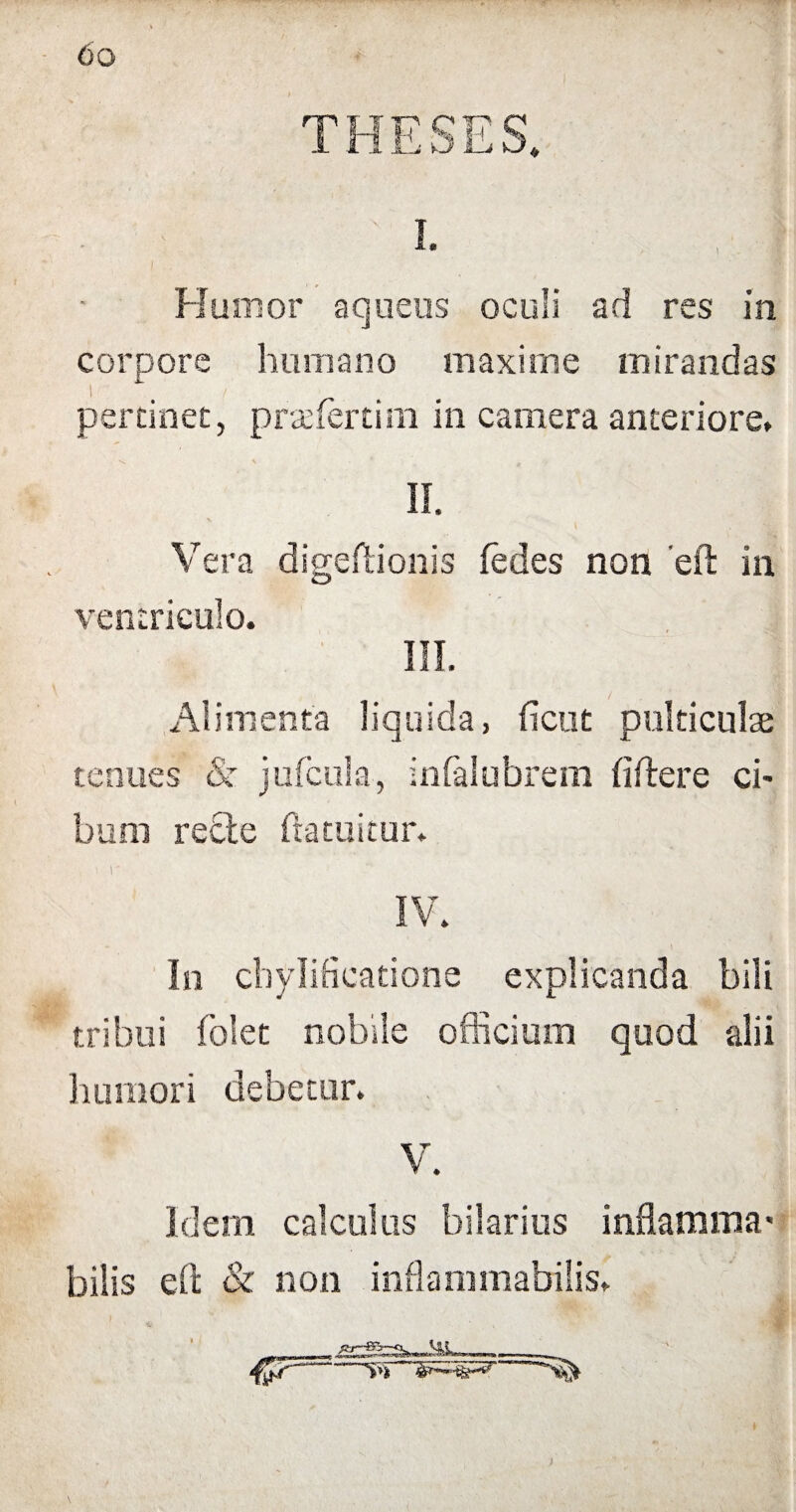THESES. . • I. Humor aqueus oculi ad res in corpore humano maxime mirandas pertinet, praefertim in camera anteriore» II. Vera digeflionis fedes non 'ell in ventriculo. III. / Alimenta liquida, fient pulticulae tenues & jufcula, infialubrem fi flere ci¬ bum rede flatuitur. In cbylificatione explicanda bili tribui folet nobile officium quod alii humori debetur» V. Idem calculus hilarius inflamma’ bilis ell & non inflammabilis» I» ■ rtm-- n—»11» m_