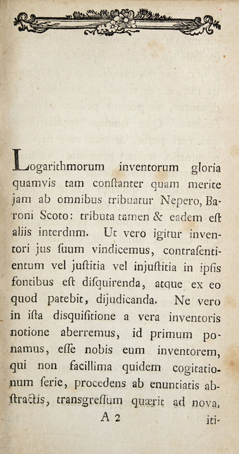 Logarithmorum inventorum gloria quamvis tam conftanter quam merite jam ab omnibus tribuatur Nepero, Ba¬ roni Scoto: tributa tamen & eadem eft aliis interdum. Ut vero igitur inven¬ tori jus fuum vindicemus, contrafenti- entutn vel juftitia vel injuftitia in ipfis fontibus eft difquirenda, atque ex eo quod patebit, dijudicanda. Ne vero in ifta disquifitione a vera inventoris notione aberremus, id primum po¬ namus, e fle nobis eum inventorem, qui non facillima quidem cogitatio¬ num ferie, procedens ab enuntiatis ab- ftraftis, transgreftum quaerit ad nova, * it!-