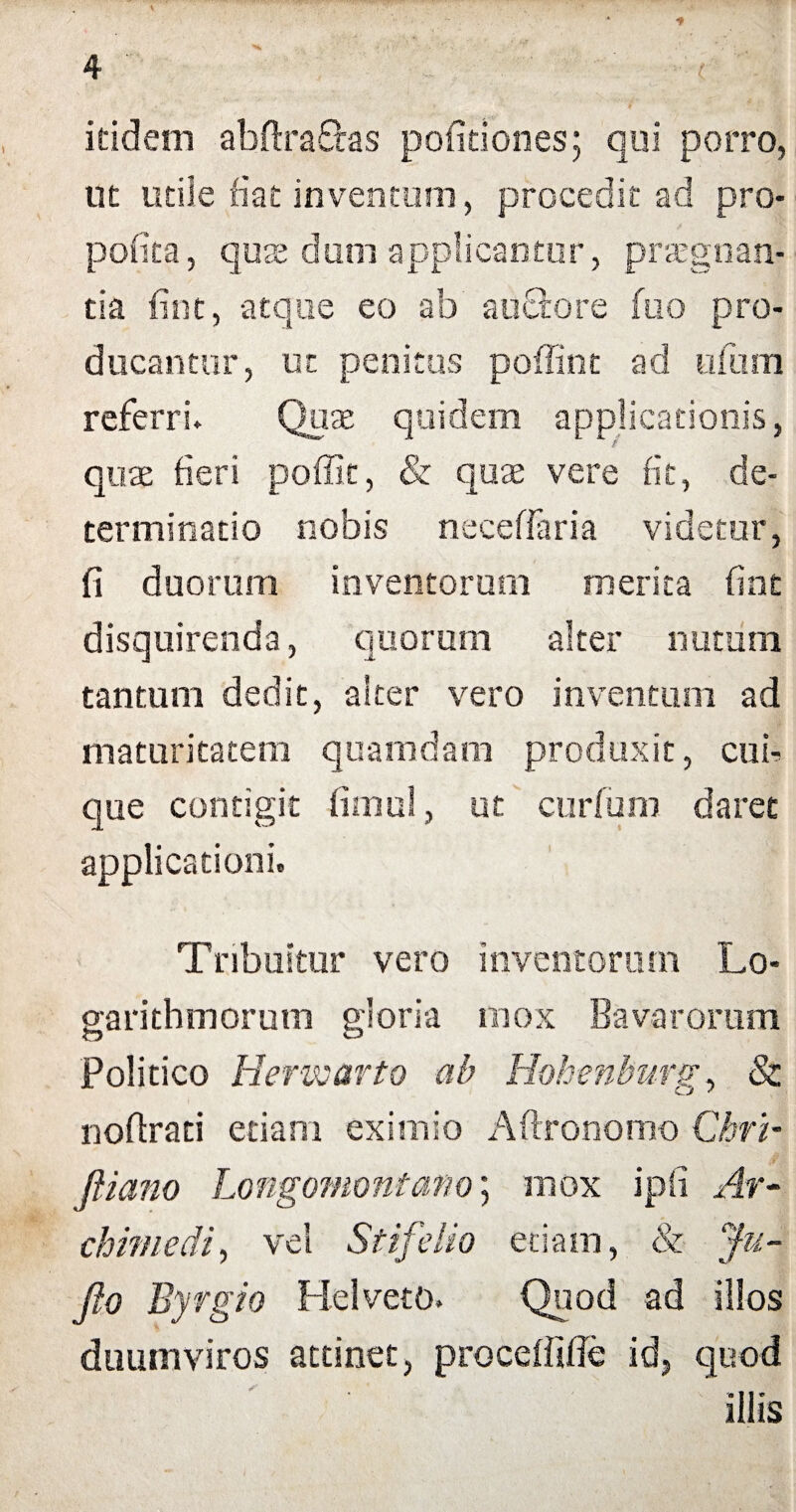 ieidem abftrafhs politiones; qui porro, ut utile fiat inventum, procedit ad pro- pofita, quas dum applicantur, praegnan¬ tia fint, atque eo ab auctore ftio pro¬ ducantur, ut penitus poffint ad ufum referri- Quae quidem applicationis, quae fieri poffit, & quae vere fit, de¬ terminatio nobis neceffaria videtur, fi duorum inventorum merita fint disquirenda, quorum alter nutum tantum dedit, alter vero inventum ad maturitatem quamdam produxit, cui¬ que contigit fimul, ut curfum daret applicationi. Tribuitur vero inventorum Lo- garithmorum gloria mox Bavarorum Politico Herwarto ab Hohenburg, & nofirati etiam eximio Aftronomo Chrb fiiano Longomontano; mox ipfi Ar¬ chimedi, vel Stifelio etiam, & Ju- Jio Byrgio Hei veto. Quod ad illos duumviros attinet, proceffifie id, quod illis