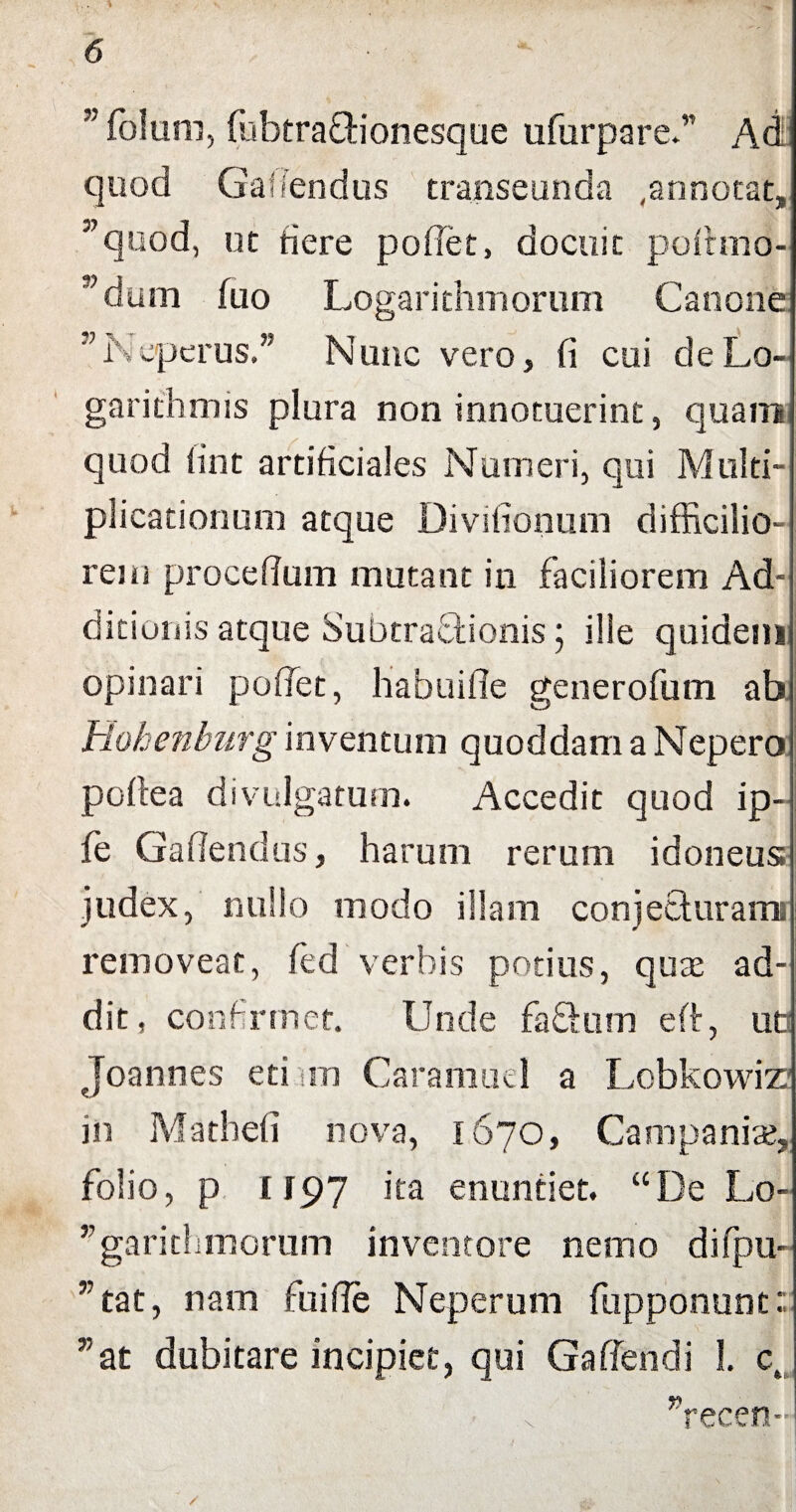 % 6 ■ - '' folum, fubtrafitionesque ufurpare.” Ad quod Gaffendus transeunda ,annotat, ”quod, ut fiere pollet, docuit poltmo- ”dum fuo Logarithmorum Canone K eperus.” Nunc vero, fi cui de Lo- garithmis plura non innotuerint, quam quod lint artificiales Numeri, qui Multi¬ plicationum atque Divifionum difficilio¬ rem procefium mutant in faciliorem Ad¬ ditionis atque SubtraQaonis ; ille quidenii opinari poffet, habuifle generofum ab Rohenburg inventum quoddam a Nepero pofiea divulgatum. Accedit quod ip- fe Gafiendus, harum rerum idoneus judex, nullo modo illam conjecturam removeat, (ed verbis potius, quae ad¬ dit, confirmet. Unde fafitum eft, ut Joannes eti m Carafnuel a Lobkowiz? in Mathefi nova, 1670, Campania*, folio, p 1197 ka enuntiet. “De Lo- ’;garithmcrum inventore nemo difpu- ”tat, nam fiuifie Neperum fiupponunc: *at dubitare incipiet, qui Gaffendi 1. ct ”recen-