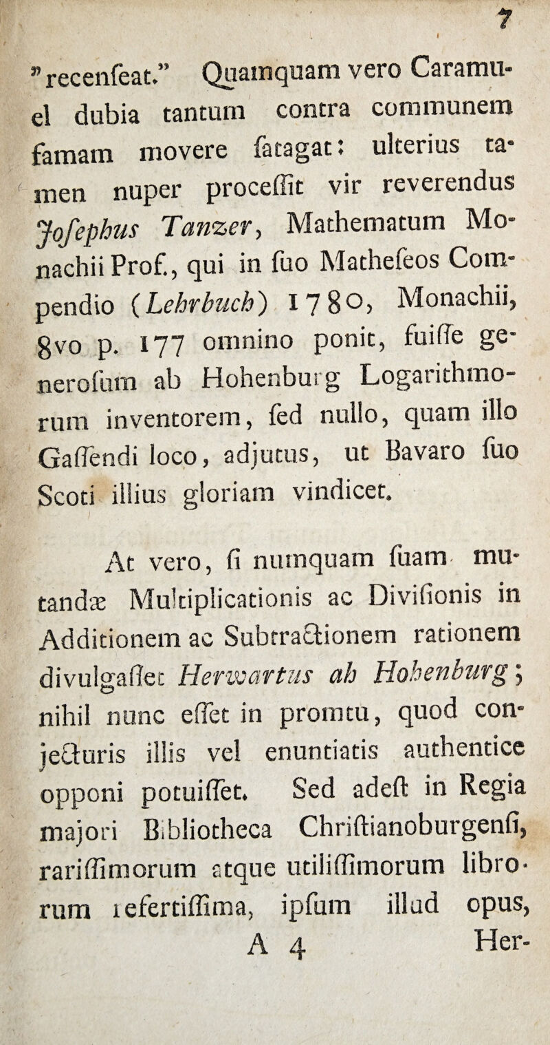 » recenfeat.” Quamquam vero Caramu- el dubia tantum contra communem famam movere (acagatt ulterius ta* men nuper proceffit vir reverendus Jofephus Tanzer, Mathematum Mo¬ nachii Prof., qui in fuo Mathefeos Com¬ pendio (Lehrbuch) 1780, Monachii, gvo p. 177 omnino ponit, fu i (Te ge¬ ner ofum ab Hohenbus g Logarithmo- rum inventorem, fed nullo, quam illo Gaflendi loco, adjutus, ut Bavaro fuo Scoti illius gloriam vindicet. At vero, fi numquam fiiam mu¬ tandae Multiplicationis ac Divifionis in Additionem ac Subtractionem rationem divulgafiet Hermartus ah Hohenburg; nihil nunc e fiet in promtu, quod con- jeQuris illis vel enuntiatis authentice opponi potuifiet. Sed adefl: in Regia majori Bibliotheca Chriftianoburgenfi, rarifiimorum atque utilifiimorum libro¬ rum lefertiflima, ipfum illud opus, A 4 Her-
