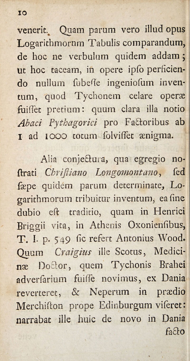 IO venerit^ Quam parum vero illud opus Logarithmornm Tabulis comparandum, de hoc ne verbulum quidem addam ; ut hoc taceam, in opere ipfo perficien¬ do nullum fubefie ingeniofum inven¬ tum, quod Tychonem celare operae fui fiet pretium: quum clara illa notio Abaci Pythagorici pro Fadtoribus ab I ad lOOO cotum foivifiet aenigma. Alia conjeftura, qua egregio no- ftrati Chriftiano Longomontano, fed fepe quidem parum determinate, Lo- garithmorum tribuitur inventum, ea fine dubio eft traditio, quam in Henrici Briggii vita, in Athenis Oxonienfibus, T. I. p. 549 fic refert Antonius Wood» Quum Craigms ille Scotiis, Medici¬ nas Doftor, quem Tychonis Brahei adverfarium fuiffe novimus, ex Dania reverteret, & Neperum in prsedio Merchifton prope Edinbnrgum viferet: narrabat ille huic de novo in Dania fa£to
