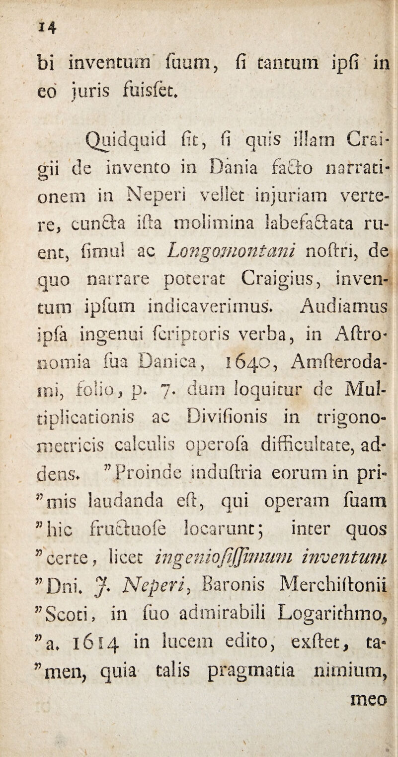 bi inventum fuum, fi tantum ipfi in eo juris fuisfet. Quidquid fit, fi quis illam Crai- gii de invento in Dania fafio narrati¬ onem in Neperi vellet injuriam verte¬ re, euntia ifta molimina labefaflata ru¬ ent, fimul ac Longomontani nofiri, de quo narrare poterat Craigius, inven¬ tum ipfum indicaverimus. Audiamus ipfa ingenui feriptoris verba, in Aftro- nomia fu a Danica, 1640, Amfteroda- ini, folio, p. 7. dum loquitur de Mul¬ tiplicationis ac Divifionis in trigono- m e tricis calculis operofa difficultate, ad¬ dens. w Proinde induftria eorum in pri- ” mis laudanda eft, qui operam fuam ”hic fructuofe locarunt; inter quos ” certe, licet ingeniofijjimum inventum ”Dni. J' Neperi, Baronis Merchiltonii ,7 Scoti, in fuo admirabili Logarithmo, ”a. 1614 in lucem edito, exftet, ta- ”men, quia talis pragmatia nimium, meo