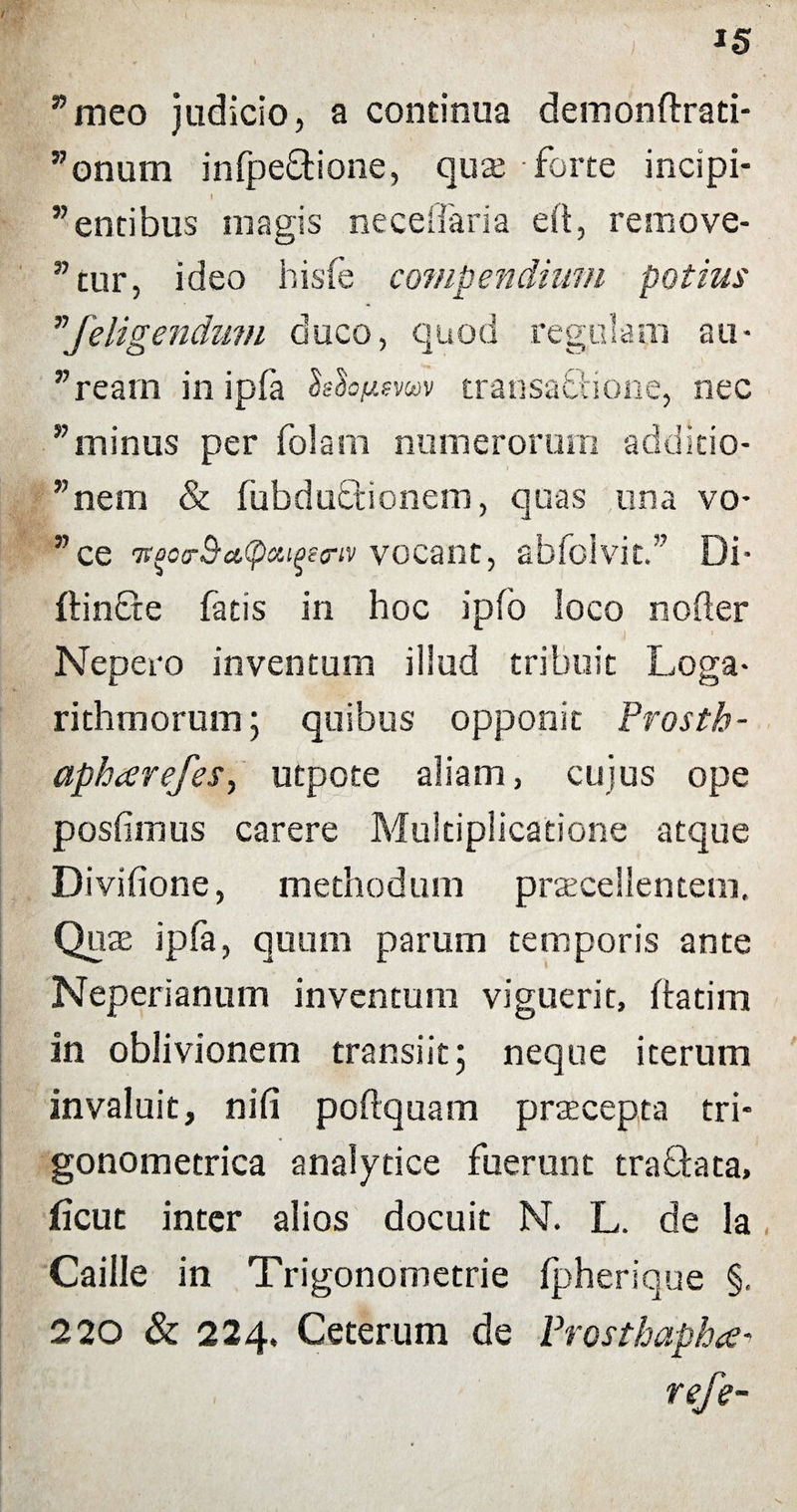 I s ”meo judicio, a continua demonftrati- ”onum infpeftione, quo forte incipi- I ” entibus magis neceffaria eft, remove¬ atur, ideo hisfe compendium potius vJeligendum duco, quod regillam au- ”ream in ipfa Mofisvm transaSione, nec ”minus per folam numerorum additio¬ nem & fubduffcionem, quas una vo* ”ce '7t%o<r$a,(pciiqetriv vocant, abfolvit.” Di* ftincte fatis in hoc ipfo ioco noder Nepero inventum illud tribuit Loga* rithmorum; quibus opponit Prosth- aphcerefeS) utpote aliam, cujus ope postimus carere Multiplicatione atque Divifione, methodum procellentem. Quo ipfa, quum parum temporis ante Neperianum inventum viguerit, ftatim in oblivionem transiit; neque iterum invaluit, nili poftquam procepta tri- gonometrica analytice fuerunt tractata, ficut inter alios docuit N. L. de la Caille in Trigonometrie ipherique §, 220 & 224, Ceterum de Prostbapha* refe-