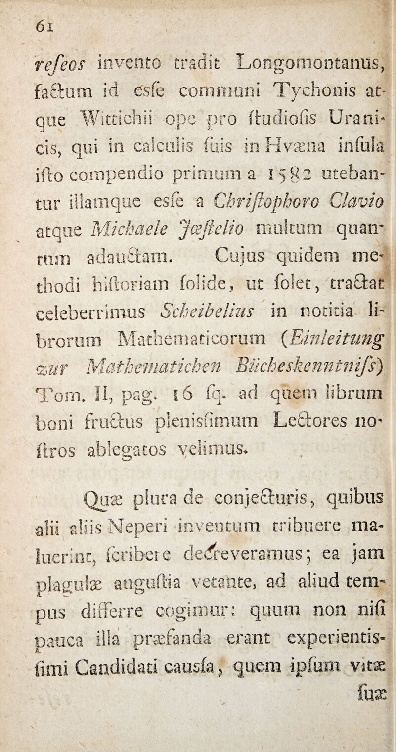 refeos invento tradit Longomontanus, faBum id esfe communi Tychonis at¬ que Wittichii ope -pro ftudiofis Urani- cis, qui in calculis fu is in Hvrena infula illo compendio primum a 1582 uteban¬ tur illamque esfe a Chriftophoro Clavio atque Michaele Jceftelio multum quan¬ tum adauBam. Cujus quidem me¬ thodi hiftoriam folide, ut folet, traBat celeberrimus Scheibelius in notitia li¬ brorum Mathematicorum (Einleitimg <zur Mathematkhen Bucheskenntnifs) Toni. II, pag. 1.6 fq. ad quem librum boni fruBus plenisfimum LeBores 110- ftros ablegatos velimus. ; I Quae plura de conjecturis, quibus alii aliis Neperi inventum tribuere ma¬ luerint, feribere deleveramus; ea jam plagulae aoguftia vetante, ad aliud tem¬ pus differre cogimur; quum non nili pauca illa praefanda erant experientis- fimi Candidari causia, quem ipfum vitae fuK