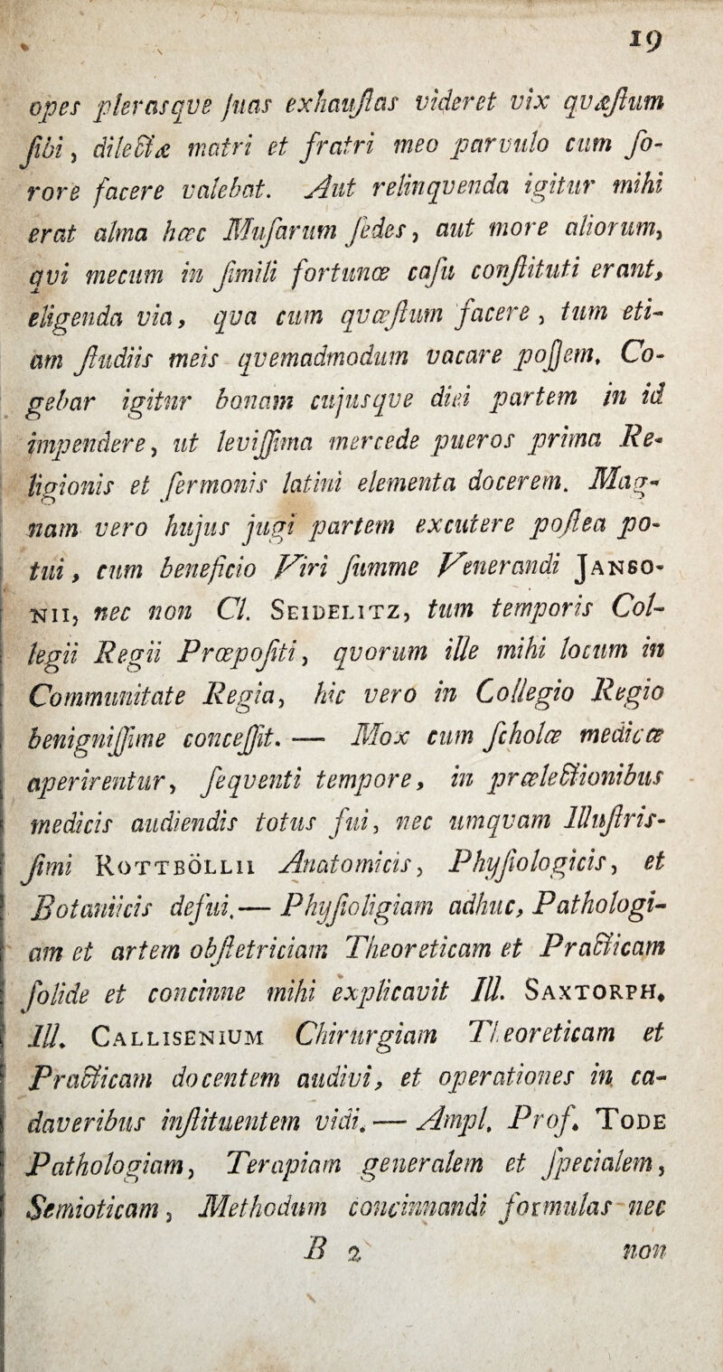 opet pltrasqve Jutu exhtmjlas videret vix qvxjlum fi,i, dileSfa matri et fratri meo parvulo cum fo- rore facere valebat. Aut relinquenda igitur mihi erat alma hcec Mufarum fides, aut more aliorum, avi me cum in fimili fortuna: ccifu conjlituti erant, eligenda via, qva cum qvcefium facere, tum eti¬ am Jludiis meis quemadmodum vacare pojjem, Co¬ gebar igitur bonam cujusqve diei partem in id impendere, ut levijjima mere ede pueros prima Re* ligionis et fermonis latini elementa docerem. Mag¬ nam vero hujus jugi partem excutere pojlea po¬ tui, cum beneficio Viri fumme Venerandi Janso- nii? nec non Cl. Seidelitz, tum temporis Coi- ; legii Regii Proepojiti, quorum ille mihi locum in Communitate Regia, hic vero in Collegio Regio j benigniffme conceffit. — Mox cum fcholce medicae ^ aperirentur, fi qv enti tempore, in prceleMionibus « medicis audiendis totus fui, nec umqvam lllnfins- f fimi Rottbollii Anatomicis, Phy Jio logi cis, ^ Botaniicis defui ~ Phyfioligiam adhuc, Pathologi¬ cum ei artem obfietriciam Theordicam et Pra&icam : folide et concinne mihi explicavit IU, Saxtorph* 11L Callisenium Chirurgiam Tleoreticam et Pra&icam docentem audivi, et operationes in, ca¬ daveribus infiituentem vidi. — Amplt Profi Tode : Pathologiam, Terapiam generalem et fpedalem, i Scmioticam 3 Methodum concinnandi formulas nec