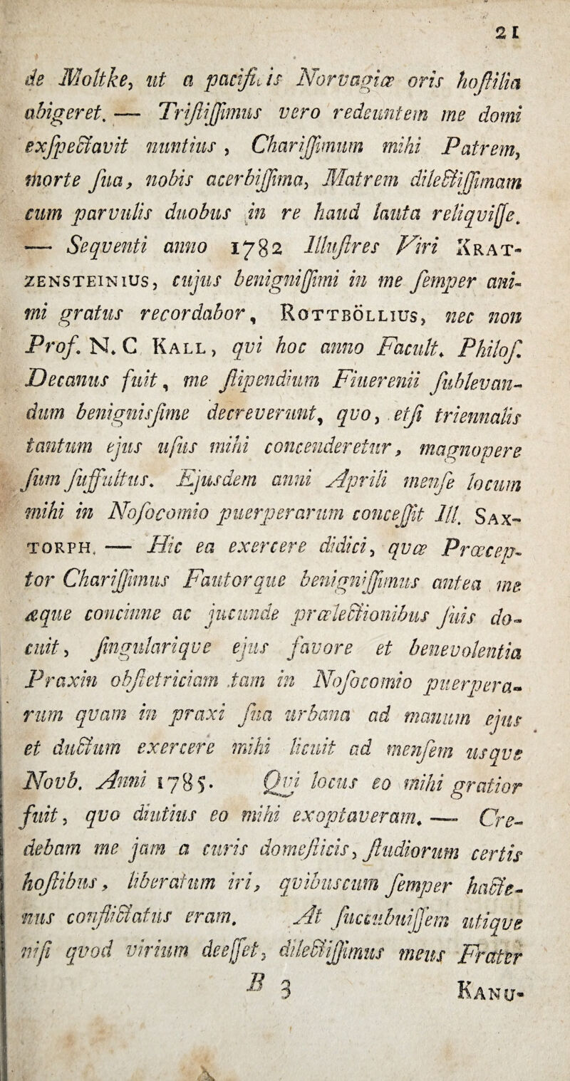 de Moltke, ut a pacifh is Norvagicr oris hoflilia abigeret. — Trifijfmms vero redeuntem me domi exfpeffiavit nuntius , ChariJJimum mihi Patrem, morte fua, nobis acerbiffima> Matrem dile&ifimam cum parvulis duobus in re haud lauta reliqvijfe. -— Sequenti anno lllujlres Miri Xrat- zensteinius, cujus benignijjimi in me femper ani¬ mi gratus recordabor, Rottbollius, ^ Pro/ N* C Kall , qvi hoc anno Facult. Philo/. Decanus fuit, fiipendium Fiuerenii Jiiblevan- dum benignisfime decreverunt, ^ro, etf triennalis tantum ejus ufus mihi contenderetur, magnopere fum Jiijfultus. Ejusdem anni Aprili rnenfie locum mihi in Nofocomio puerperarum concejjit lll’ Sax- torph. — Hic ea exercere didici5 /jyyf Praecen¬ tor Charijfimus Fautor que benigniJfimus antea me dque concinne ac jucunde pralecfionibus Juis do¬ cuit , fingmlariqve ejus favore et benevolentia Praxin obfietriciam .tam in Nofocomio puerpera¬ rum qvam in praxi fua urbana ad manum ejus et duStum exercere mihi licuit ad menfiem usave Novb, Anni 1785. Qvi locus eo mihi gratior fuit, qvo diutius eo mihi exoptaveram*— Cr<?- debctm me jam a curis domefiicis> fiudiorum certis hofiibns, liberatum iri, quibus cum femper haffie- nns coifi ctafiis ei amt Ei i- fiic cubiiifem utique ni fi qvod virium de e[fet* dileSfijfimut meus Frater