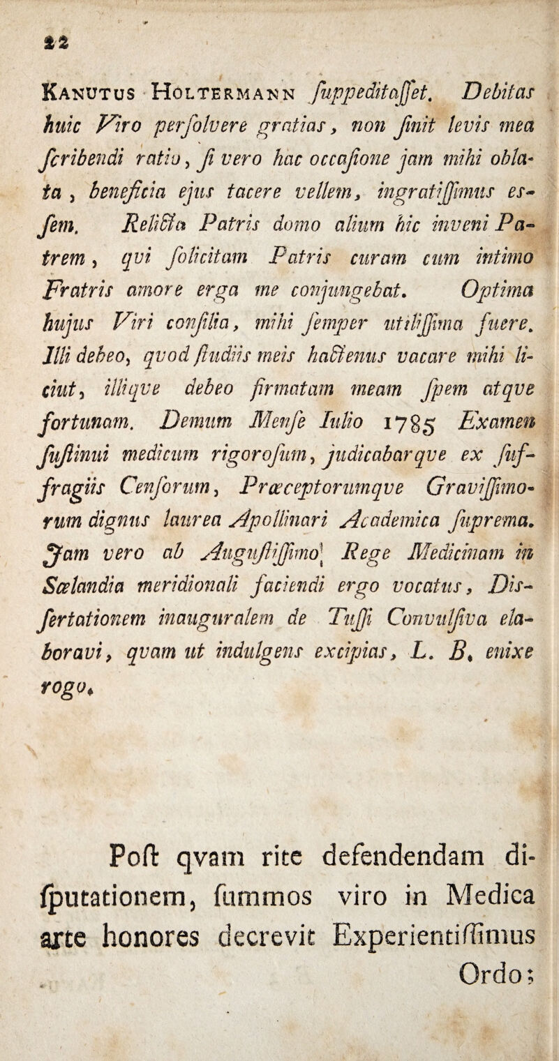 I %% Kanutus Holtermakn fuppeditajjet. Debitas huic Viro perfolvere gratias, non finit levis mea fcribendi ratio, fi vero hac occafone jam mihi obla¬ ta , beneficia ejus tacere vellem, ingrati fimus es- fem, Relidi a Patris domo alium hic inveni Pa¬ trem , qvi folicitam Patris citram cum intimo Fratris amore erga me conjungebat. Optima hujus Viri conflia, mihi femper utilijjima fuere. Illi debeo, qvod ftudiis meis h adi emis vacare mihi li- ciuty illiqve debeo firmatam meam Jpem atqve fortunam. Denum Menfe Iulio 1785 Examen fujlinni medicum rigor ofum, judicabarqve ex fuf- fragiis Cenforum, Proeceptorumqve Graviffmo- rum dignus laurea Apollinari Academica fuprema* jjam vero ab AugufiiJfimo\ Rege Medicinam in Scelandia meridionali faciendi ergo vocatus, Dis- fertationem inaugurakm de Tujji Convulfiva ela¬ boravi, qvam ut indulgens excipias, L. E< enixe rogo, Poffc qvam rite defendendam di- fputadonem, fummos viro in Medica arte honores decrevit Experienti (limus Ordo;