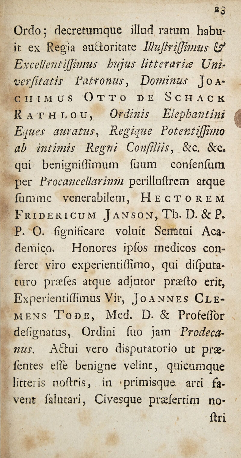 »0 Ordo; decretumque illud ratum habu¬ it ex Regia auctoritate Illuftrijji?nus & ExceUentiJJimus hujus litteraria? Uni- ver/itatis Patronus, Dominus Joa- chimus Otto de Schack Eques amatus, Regique PotentiJJimo ab intimis R.egni Confiliis, &c. &c. qui benigniftimum fuum confenfum per Procancellarimn perilluftrem atque fumme venerabilem, Hectorem Fridericum Janson, Th. D. & P. P. O. fignificare voluit Senatui Aca¬ demico. Honores ipfos medicos con¬ feret viro experientiffimo, qui difputa- turo praefes atque adjutor praefto erit, Experientiffimus Vir, Joannes Cle¬ mens Tode, Med» D. & Profeffor defignatus, Ordini fuo jam Prodeca- nus. Aftui vero disputatorio ut prae- lentes effe benigne velint, quicumque litteris noftris, in • primisque arti fa¬ vent falutari, Civesque praefertim no- ftri Rathlou, Ordinis Elephantini