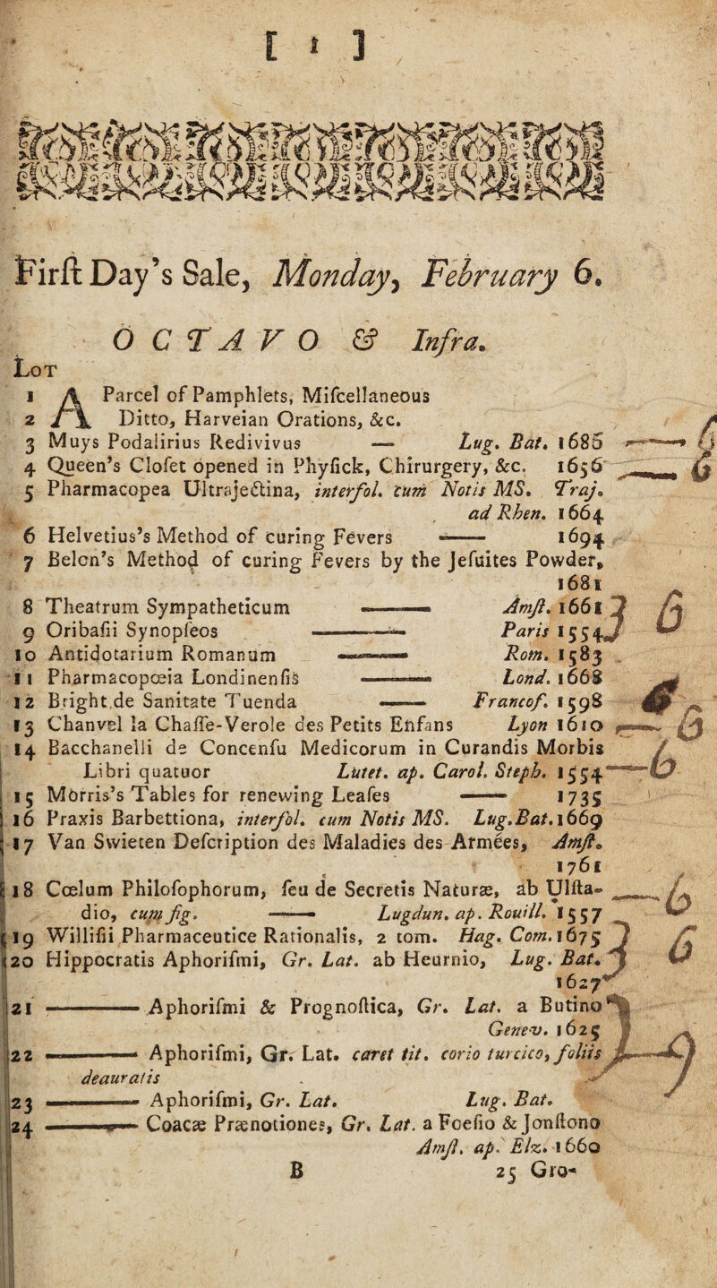 JiQl iiK Firft Day’s Sale, Monday, February 6. 6 C FA VO & Infra. Lot 1 A Parcel of Pamphlets, Mifcellaneous 2 Ditto, Harveian Orations, &c. 3 Muys Podaiirius Redivivus —- 1685 4 Queen’s Clofet opened in Pliyfick, Chirurgery, &c. 1656 5 Pharmacopea Ultraje&ina, interfol. turn Notis MS. Traj. ad Rhen. 1664 6 Helvetius’s Method of curing Fevers -- 1694 7 Belon’s Method of curing Fevers by the Jefuites Powder, 1681 8 Theatrum Sympatheticum 9 Oribafii Synopfeos 10 Antidotarium Romanum 11 Pharmacopoeia LondinenfiS 12 Bright.de Sanitate Tuenda 13 Chanvel la Chalfe-Verole des Petits Eftfans 14 Bacchanelii de Concenfu Medicorum in Curandis Morbis Libri quatuor Lutet. ap. Carol, Steph. 1554 15 Morris’s Tables for renewing Leafes — 1735 16 Praxis Barbettiona, interfol. cum Notis MS. Lug.Bat.\66g 17 Van Swieten Defcription des Maladies des Armees, Amjl* 1761 18 Coelum Philofophorum, feu de Secretis Naturae, ab Ulfta® dio, cunt fg. — — Lugdun. ap. Rouill. 1557 19 Willifii Pharmaceutice Rationalis, 2 tom. Hag. Com. 1675 20 Hippocratis Aphorifmi, Gr. Lat. ab Heurnio, Lug. Bat 1627 21 ■ ■■■■ Aphorifmi & Prognoftica, Gr. Lat. a Butino Gene-v. 1625 ■■■ Aphorifmi, Gr. Lat. caret tit. corio turcica, foliis deauratis 1 Aphorifmi, Gr. Lat. Lug, Bat. w-«- Coacse Prsenotiones, Gr. Lat. a Fcefio &Jonftono Arnf. ap. Elz. 1660 B 25 Gro- 4 Amjl. l66l 2 Paris *554*7 Rom. 1583 Lond. 1668 Francof. 1598 Lyon 1610 fm 6 a b B b 6 22 23 H 1