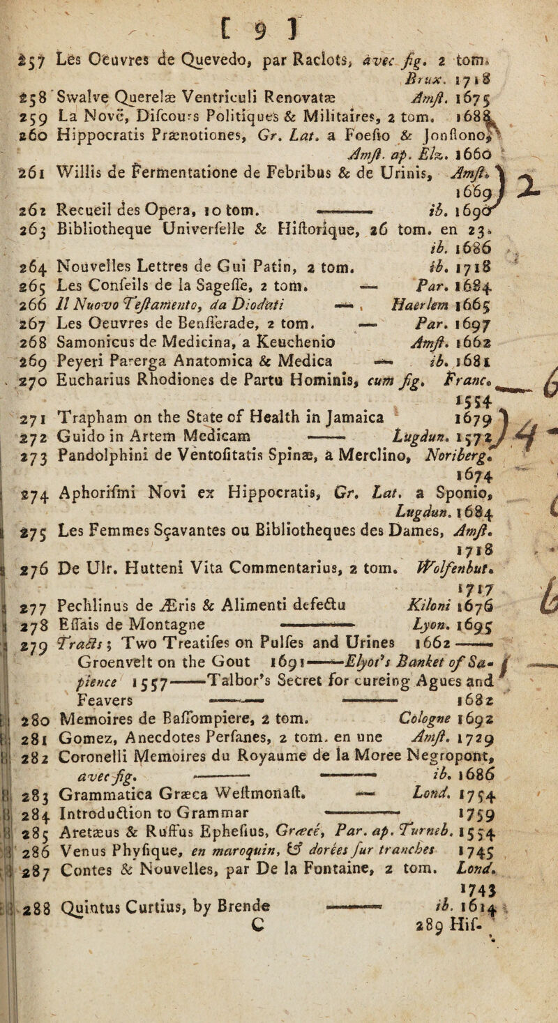 ^57 25 8 259 z6o 261 262 265 264 265 2 66 267 268 269 270 271 272 273 274 *75 s *76 S 277 j 273 L 279 2 80 281 282 283 284 285 286 287 288 Les Oeuvres de Quevedo, par Raciots, fig, 2 tom* Brux, i 718 Swaive Querelse Ventriculi Renovate Amfi. 1675 La Move, Difcoirs Politiques & Militaires, 2 tom. 168^ Hippocratis Przenotiones, Gr. a Foefto & Jonflono*' Amfi. ap. Elz. 1660 Willis de Permentatione de Febribus & de Urinis, Amfi* \ 16'6g J Recueil des Opera, lofcom. ———— ib. 169dr Bibliotheque Univerfelle & Hiftotique, 26 tom. en 23.. ib. 1686 Nouvelles Lettres de Gui Patin, 2 tom. ib. 1718 Les Confeils de la Sagefie, 2 tom. —- Par. 1684 11 Nuovo TejlamentQ) da Dioduti -*• , Haerlem 1665 Les Oeuvres de Benfferade, 2 tom. — 1697 Samonieus de Medicina, a Keuchenio Atnfi. 1662 Peyeri Par-erga Anatomica & Medica ib. 163 K Eucharius Rhodiones de Partu Hominis, cum Jig, Franc* r . . 15 54 Trapham on the State of Health in Jamaica 1679 Guido in Artem Mcdicam - Litgdun. 1572 Pandolphini de Ventofitatis Spinas, a Merclino, NoribergC ... . . i674 Aphorifmi Novi ex Hippocratis, Gr, Lat. a Sponio, Lugdun. 1684 Les Femmes S^avantes ou Bibliotheques des Dames, Amfi* 1718 De Ulr. Hutteni Vita Commentarius, 2 tom. FPolfenbut• 1717 Peclilinus de iEris & Alimenti defeCtu Kilcni 1676 Eflais de Montagne ■1 1 ■■■ »■— Lyon, 1695 TraSisi Two Treatifes on Pulfes and Urines 1662—— Groenvelt on the Gout 1691 —- -Elyot’s Banket of S#*> i pience 1557—Talbor’s Secret for cureing Agues and f Feavers —— .. 1682 Memoires de BalTompiere, 2 tom. Cologne 1692 Gomez, Anecdotes Perfanes, 2 tGm. en une Amfi, 1729 Coronelli Memoires du Royaume de la Moree Negropont, avec fig, --— —ib, 1686 Grammatica Graeca Weitmonaft. «**— Bond, 1754 Introduction to Grammar ————— 1759 Aretaeus & Ruffus Ephefius, Greece, Par. ap. Turneb. 1554 Venus Phvfique, en maroquin, Cff dorees fur tranches 1743 Contes Sc Nouvelles, par De la Fontaine, 2 tom. Lend, . *743 Quintus Curtius, by Brende tb. 1614 C 289 Hif-