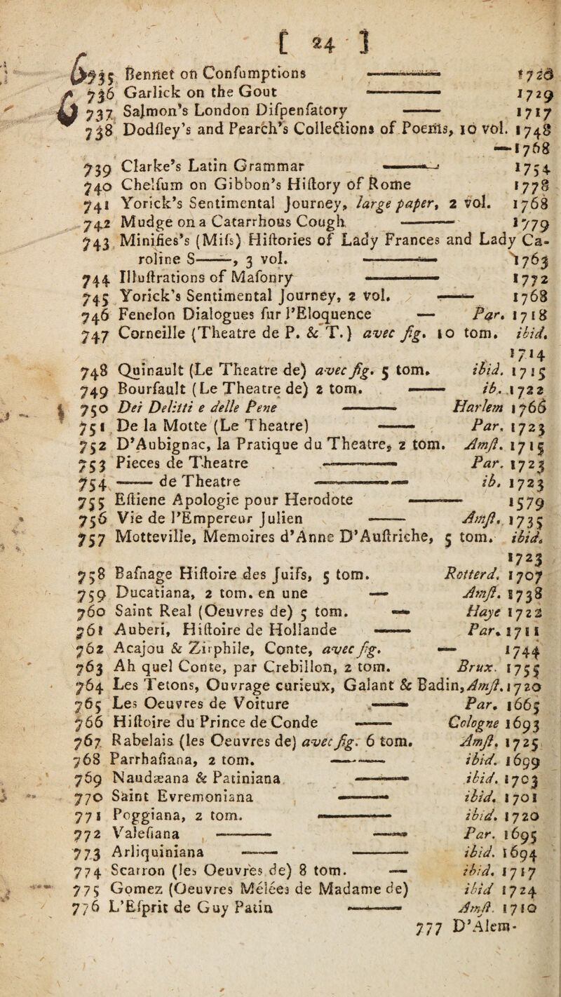 6 a f ? 2d 1729 1717 735 Benriet oft Confumptions ——— 736 Garlick on the Gout --— 737 Salmon's London Difpenfatorv -— 7J8 Dodfley’s and Peardh’s Colle&ions of Poenils, 10 vol. 1748 — 1768 739 Clarke’s Latin Grammar —’ 1734 740 Chelfum on Gibbon’s Hiftory of Rome I77§ 741 Yorick’s Sentimental Journey, large paper, 2 vol. 1768 742 Mudge on a Catarrhoes Cough - 1779 743 Minifies’s (Mifs) Hiftories of Lady Frances and Lady Ca¬ roline S- vol. 744 Illuftrations of Mafonry - ■ ■’ 745 Yorick’s Sentimental Journey, 2 vol. -— 746 Fenelon Dialogues fur 1’Eloquence — 747 Corneille (Theatre de P. Sc T.} avec fig* io I763 1772 1768 Par* 1718 tom. ibid* \ 748 Quinault (Le Theatre de) avec fg. 5 tom, 749 Bourfault (Le Theatre de) 2 tom. —— 750 Dei Delitti e delle Pene — 75 1 De la Motte (Le Theatre) . •7-,4 ibid. 1715 ib. ,1 722 Harlem 1766 Par. 1723 752 D’Aubignac, la Pratique du Theatre* 2 tom. Amft* 1715 753 Pieces de Theatre —--—— Par. 1723 754 — de Theatre '»■- ib. 1723 735 Eiiiene Apoiogie pour Herodote 756 Vie de 1’Empereur Julien Amft, 757 Motteville, Memoires d’Anne D’Auhriche, 5 tom. 738 Bafnage Hiftoire des Juifs, 5 tom. 759 Ducatiana, 2 tom. en une — 760 Saint Real (Oeuvres de) 5 tom. — 76? Auberi, Hiftoire de Hollande 762 Acajou & Ziiphile, Conte, avec fg. 763 Ah quel Conte, par Crebillon, 2 tom. 764 Les Tetons, Ouvrage curieux, Galant & Badin,^^. 1720 IS 79 >73> ibid. *7 23 Rotter d, 1707 Amft. S738 llaye I722 Par, 1711 *74* Brux. 1753 765 Les Oeuvres de Voiture 766 Hiftoire du Prince de Conde -- 767 Rabelais (les Oeuvres de) avec fig: 6 tom. 768 Parrhaiiana, 2 tom. --— 769 Naudceana & Patiniana —-» 770 Saint Evremoniana —- 771 Poggiana, 2 tom. «— -«— 772 ValeGana —- —**• 773 Arliquiniana -—— -- 774 Scarron (les Oeuvres de) 8 tom. — 773 Gomez (Oeuvres Melees de Madame de) 776 L’Efprit de Guy Patin <—— Par. 1663 Cologne 1693 Amft* 1725 ibid. 1699 ibid. 1703 ibid* 1701 ibid* Par. ibid, ibid* ibid Ambl. 1720 i695 1694 1717 1724 17FO D’Akro- 777