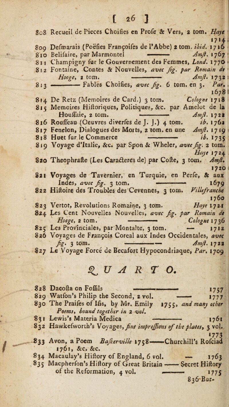 808 809 810 81 j 8 ! 2 t Recueil de Pieces Choifies en Profe & Vers, 2 tarn. Haye 1714 Defmarais (Poefies Fran^oifes de PAbbe) 2 tom. ibid. 1716 Belifaire, par Marmontei ■ ■ Amfl.\']b’j 813 814 815 Cbampigny fur le Gouvernement des Femmes, bond. 177a Fontaine, Contes & Nouvelles, auec fg. Romain de Hocge> 2 tom. - Amf. 1732 .-Fables Choices, 9^. 6 tom, en 3. Par. 1678 De Retz (Memoires de Card.) 3 tom. Cologne 1718 816 817 818 819 Memoires Hiftoriques, Poiitiquesy &c. par Amelot de la Houftaie, 2 tom, ■ - — Amf. 1722 Roufleau (Oeuvres diverfes de J. J.) 4 tom. ib. 1762 Fenelon, Dialogues des Morts, 2 tom. en one Amf. 17 19 Huet fur le Commerce ■ ■ ib* 1735 820 821 822 Voyage d’ltalie, &c. par Spon & Wheler, auecfg. 2 tom. Haye j 724 Theophrafte (Les Caraderes de) par Cofte, 3 tom, Amjl. 1720 Voyages de Tavernier, en Turquie, en Perfe, & aux Indes, auec fg. 3 tom. - .— 1679 823 824 823 Hiftoire des Troubles des Cevennes, 3 tom. Villefranche 1760 Vertot, Revolutions Romaine, 3 tom. Haye 1721 Les Cent Nouvelles Nouvelles, auec fg. par Romain de Hooge, 2 tom. —Cologne 1736 Les Provinciale3, par Montalte, 3 tom. —- 1712 Voyages de Francois Coreal aux Indes Occidentals, auec fg. 3 tom. -- Amf. 1722 826 827 Le Voyage Force de Becafort Hypocondriaque, Par. 1709 QUARTO. 828 Dacofta on Foflils 1757 1777 829 Watfon’s Philip the Second, 2 vol. 830 The Praifes of IBs, by Mr. Emily 1755, and many other Poemit bound together in 2 uol. 831 Lewis’s Materia Medica —- - ■ — 1761 832 Hawkefworch’s Voyages, fne itnprejfons of the plates, 3 vol. *773 -.833 Avon, a Poem Bajkeruille 1758—Churchill’s Rofciad 1761, &c. &c. 834 Macaulay’s Hiftory of England, 6 vol. — 1763 835 Macpherfon’s Hiftory of Great Britain —-Secret Hiftory of the Reformation, 4 vol. ...■ ..- 1775 836'Bur-