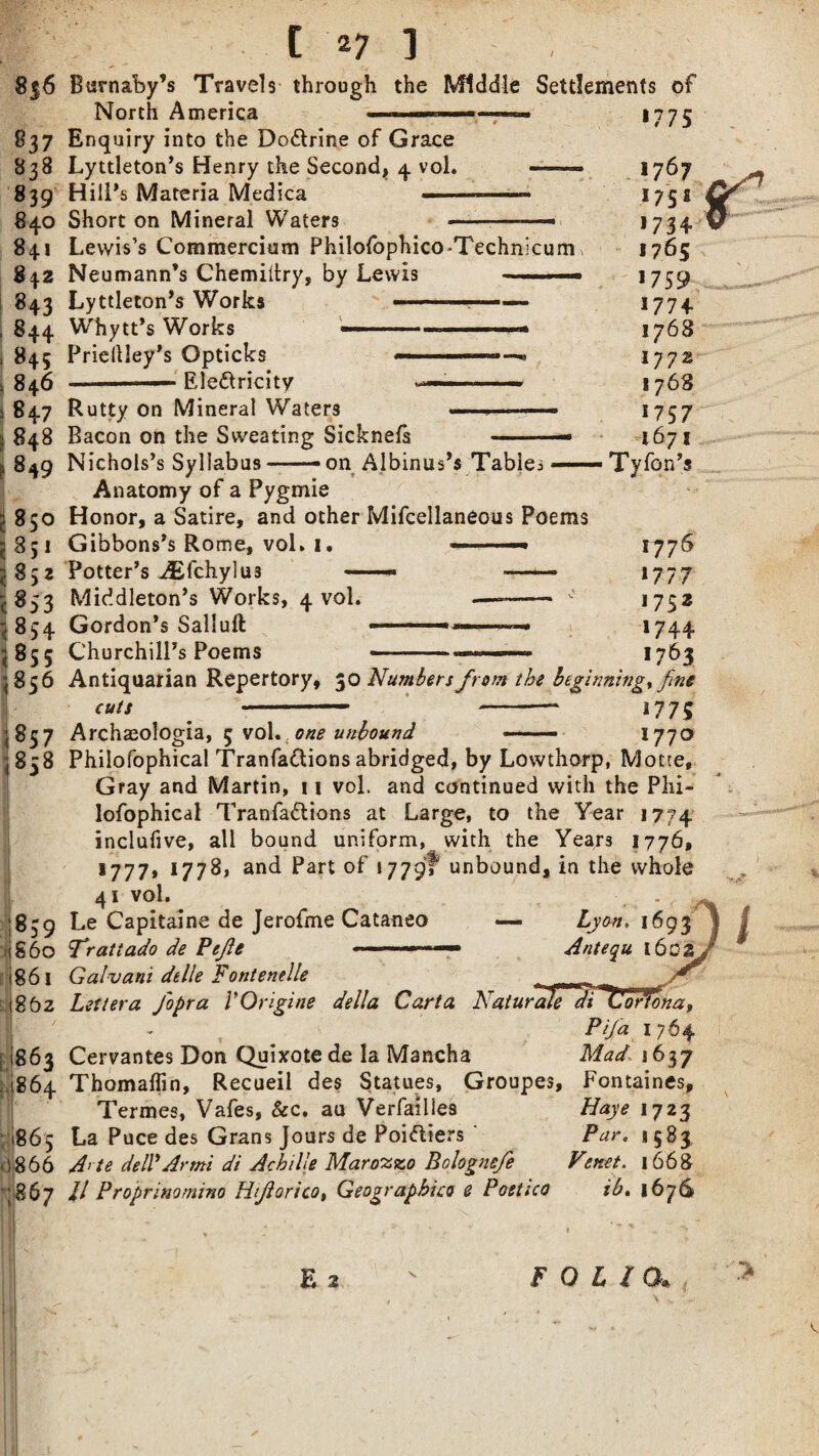 8j6 837 838 839 840 841 %\2 843 844 845 846 847 848 849 i 850 <8;i l 85 2 <853 < 854 1 < Burnaby’s Travels through North America — the Enquiry into the Do&rine of Grace Lyttleton’s Henry the Second, 4 vol. Hill’s Materia Medica —> Short on Mineral Waters Middle Settlements of —- *775 Lewis’s Commercium Philofophico-Technicum Neumann’s Chemiltry, by Lewis ■■■ Lyttleton’s Works ■■ .. ■■ ■ Whytt’s Works -- ' ■ ■ Priellley’s Opticks —————— ■ - Electricity -■-—■ 1767 175£ >734- 1765 1759 17 7 + 1768 1772 1768 1757 1671 Ty Ton’s -8SS 17 75 1777 1752 1744 *763 856 i 838 859 S6O 86l 1.(8 63 U864 i 1865 0866 867 Rutty on Mineral Waters .—- Bacon on the Sweating Sicknefs -- Nichols’s Syllabus--on Albinus’s Tables — Anatomy of a Pygmie Honor, a Satire, and other Mifcellaneous Poems Gibbons’s Rome, voL 1. »■  Potter’s AEfchylus —— — Middleton’s Works, 4 vol. —--  Gordon’s Salluft • ■■ —.. Churchill’s Poems -- Antiquarian Repertory, 30 Numbers from the beginning, fine cuts ' -- 1775 Archaeologia, 5 vol. one unbound —-—• 1770 Philofophical Tranfattions abridged, by Lowthorp, Motte, Gray and Martin, 1 \ vol. and continued with the Plu- lofophical Tranfadtions at Large, to the Year 1774 inclufive, all bound uniform, with the Years 1776, *777, 1778, and Part of 1779?* unbound, in the whole 41 vol. Le Capitaine de Jerofme Cataneo — Lyon. 1693 Trattado de Pejie ■ ■ — Antequ i6cs Galvani dtlle Fontenelle ortonaf Pifia 1 764 Mad 1637 Fontaines, Haye 1723 Par. 1583, Venet. 1668 ib. 1676 |862 Lett era fiopra VOrigine della Carta Naturale Cervantes Don Quixote de la Mancha Thomaffin, Recueil des Statues, Groupes, Termes, Vafes, &c. au Verfailles La Puce des Grans Jours de Poi&iers A> te del? Armi di Acbille Marozzo Bolognefie ll Proprinomino Hijlorico, Geographic0 e Poetico E 2 FOLIO. s *