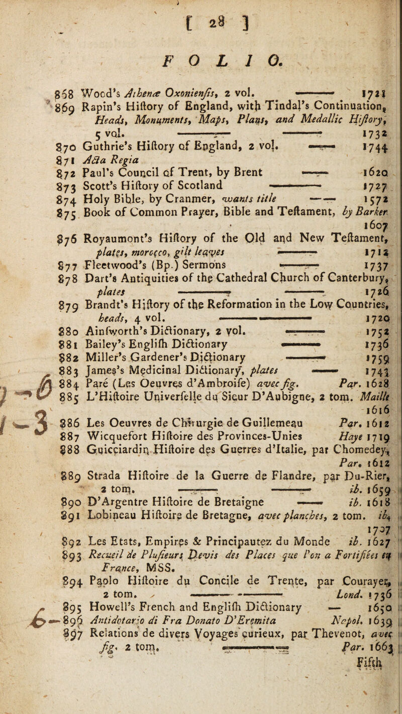 FOLIO. |B68 Wood’s Athene Oxonienjls, 2 vol. -■ — ■■■» 1721 869 Rapin’s Hiftory of England, with Tindal’s Continuation, He ads t Monument st Mapsy Plays, and Medallic Hijiory, 5 vol. -—r— -- 1732 870 Guthrie’s Hiftory of England, 2 voj. —— 1744 871 Ada Regia 872 Paul’s Council of Trent, by Brent — ■■■ 162Q 873 Scott’s Hiftory of Scotland — --- 1727 S74 Holy Bible, by Cranmer, 'wants title -— 1572 87c Book of Common Prayer, Bible and Teftament, by Barker . 1607 876 Royaumont’s Hiftory of the Old and New Teftament, plates, morocco, gilt le$%>es 1712 S77 Fleetwood's (Bp.) Sermons --■— 1737 878 Part’s Antiquities of the Cathedral Church of Canterbury, plates .-■? -- 1726s 879 Brandt's Hiftory of the Reformation in the Low Countries, heads, 4 vol. . ■ 1720 S80 Ainfvyorth’s Dictionary, 2 yol. •——— 1752 ?8i Bailey’s Englifh Dictionary 1736 $82 Miller’s Gardener’s Dictionary ■ — 1759 883 James’s Medicinal Dictionary, plates —> 1743 884 Pare (Les Oeuvres d’Ambroife) avecfig. Par. 1628 885 L’Hiftoire Univerfelle dq Sicur D’Aubigne, 2 tom. Mailk ' 1616 386 Les Oeuvres de Chirurgie de Guillerneau Par. 1612 887 Wicquefort Hiftoire des Provinces-Unies Haye 1719 888 GqicciardiryHiftoire des Guerres d’ltalie, par Chomedey, Par• 1612 889 Strada Hiftoire de la Guerre de Flandre, par Du-Rier, 2 tom. ———» -— ib. 1659 S90 D’Argentre Hiftoire de Bretaigne — ib. 1618 891 Lobineau Hiftoire de Bretagne, a'vec planches, 2 tom. ib^ 17^7 892 Les Etats, Empires & Principautez du Monde ib. 1627 893 Recus'd de Plufeeurs. Qevis des Places que Pen a portifees etf France, MSS. 894 Paolo Hiftoire du Concile de Trente, par Courayes, 2 tom. x ----— Lond. 1736 895 Howell’s French and Englilh Dictionary — 1650 Antidotario di Fra Donato D'Ermita Nepal. 1639 897 Relations de divers Voyages curieux, par Thevenot, avec 2 tom. Par. 1663^ -*Vv *