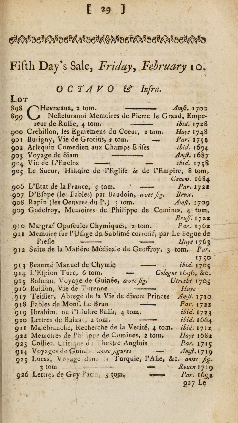 Fifth Day’s Sale, Friday, February 10, OCTAVO fcf- Infra. ]Lot 8q8 /'NHevraeana, 2 tom. Amji. 1702 899 Neftefuranoi Memoires de Pierre le Grand, Empe- ibid. 1728 Haye 1748 Par. 1755 ibid, 1694 Amji. 1687 ibid. 1758 reur de Ruflie, 4 tom. 900 Crebillon, les Egaremens du Coeur, 2 tom. 901 Burigny, Vie de Grotiqs, 2 tom. — 902 Arlequin Comedien aux Champs Elifes 903 Voyage de Siam - 904 Vie de L’Enclos ——« —- 905 Le Sueur, Hiiiciire de PEglife & de PEmpire, 8 tom, Genev- 1684. 906 L’Etat de la France, 5 tom. ' —— Par.ifzz 907 D’Efope (les Fables) par Baudoin, avec Jig. Brux. 908 Rapin (les Oeuvres du P.} 3 tom. Amji. 1709 909 Godefroy, Memoires de Philippe de Comines, 4 tom, Bru])'. 172* 9?o Margraf Opufcules Chymiques, 2 tom. Par. 176a 911 Memoire fur l’Ufage dp Sublime corrofif, par Le Begue de Prefle - ■—— 11 aye 1763 912 Suite de la Matiere Medicale de GeoiFroy, 3 tom. Par. l7 5° 913 Beaume Manuel de Chymie - - ibid. 1765 914 L’Efpion Turc, 6 tom. — Cologne 1696, &c. 915 Bofman Voyage de Guinee, avecJig. Utrecht 170,5 916 Buiilon, Vie de Turenne ——— Haye 917 Teiffier, Abrege de !a Vie de divers Princes Amji, 1710 918 Fables de Monf. Le Brun ——— Par. 1722 919 Ibrahim, ou Pllluftre BafTa, 4 tom. ibid. 1723 920 Lettres de Balza2 tom. — ibid. 166,4 921 Malebranche, Recherche de la Verite, 4 tom. ibid. 171 35. 922 Memoires de Ph’ ippe de Comines, 2 tom. Haye 1682 923 Collier, Critique.-.'de heatre Anglois Par. 1715 924 Voyages de Guinc avec figures — Amji. 1719 925 Lucas, V ovage d ,n i 3 urquie, PAfie, &c. avec fig, 3 tom • — — Rouen 1719 926 Lettres de Guy pat, ; 3 tom, ««— Par. 169.2 927 Le