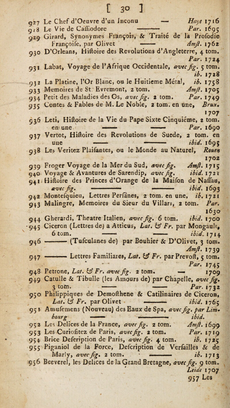 [ 3° 1 . . 927 h,e Chef d’Oeuvre d’un Inconu — Hayt 1716 g ,-3 Le Vie de Caffiodore —-— Par. 1695 929 Girard, Synonymes Francois, & Traite de la Profodie Fran^oife, par Olivet —— Amfi. 1762 930 D’Orleans, Hiftoire des Revolutions d’Angleterre, 4 tom. ' Par. I724 931 Labat, Voyage de PAfrique Occidental, avecfig. 5 tom. ib. 1728 932 La Platine, I’Or Blanc, ou le Huitieme Metal, ib. 1758 933 Memoires de St. Evremont, 2 tom. Amfi. 1705 934 Petit des Maladies des Os, aveefig. 2 tom. Par. 1749 935 Contes & Fables de M. Le Noble, 2 tom. en une, Brux, 17°7 936 Leti, Hiftoire de la Vie du Pape Sixte Cinquieme, z tom. en une —— Par. 1690 937 Vertot, Hiftoire des Revolutions de Suede, 2 tom. en une - - — 1 ibid. i695 qi8 Les Veritez Plaifantes, ou le Monde au Naturel, Rouen 1702 939 Froger Voyage de la MerduSud, awe fig. Amfi. 1715 94© Voyage & Avantures de Sarendip, avec fig. ;£/</. 17211 941 Hifloire des Princes d’Orange de la Maifon de NaiTau, avec fig. ■ —— —- ibid. 1693 942 Montefquieu, Lettres Perfanes, 2 tom. en une, fi, 1721 943 Malingre, Memoires du Sieur du Villars, 2 tom. Far. 1630 944 Gherardi, Theatre Italien, avec fig. 6 tom, ibid. 1700 *945 Cicercn (Lettres dej a Atticus, Lat. & Fr. par Mongault* 6 tom. -- —— - ibid. 1714 946 -(Tufculanes de) par Bouhier & D’Olivet, 3 tom. Amfi. 1739 947 ■— Lettres Familiares, Lat. Fr. parPrevoft, 5 tom. Par. 1745 948 Petrone, Lat. Sfi Fr. avec fig. 2 tom. — 1709 949 Catulle & Tibulle (les Amours de) par Chapelle, avec fig. 3 tom. — —— Par. 1732 950 Philippiques de Demofthene Sc Catilinaires de Ciceron, Lat. & Fr. par Olivet ■ ■ ibid. 1765 95 * Amufemens (Nouveau) des Eaux de Spa, avec fig. par Lim• bourg ■■-■■■ - ■■ ibid. 952 Les Delices de la France, avec fig. 2 tom. Amfi. 1699 953 Les Curiofitez de Paris, aveefig. atom. Par. 1719 954 Brice Description de Paris, avec fig. 4 tom. ib. 1725 955 Piganiol de la Force, Defcription de Verfailles & de Marly, aveefig• 2 tom. * ■■ ■ —■ ib. 1713 956 Beeverel, les Delices de la Grand Bretagne, avec fig. 9 tom. Leide 1707 957 Ces