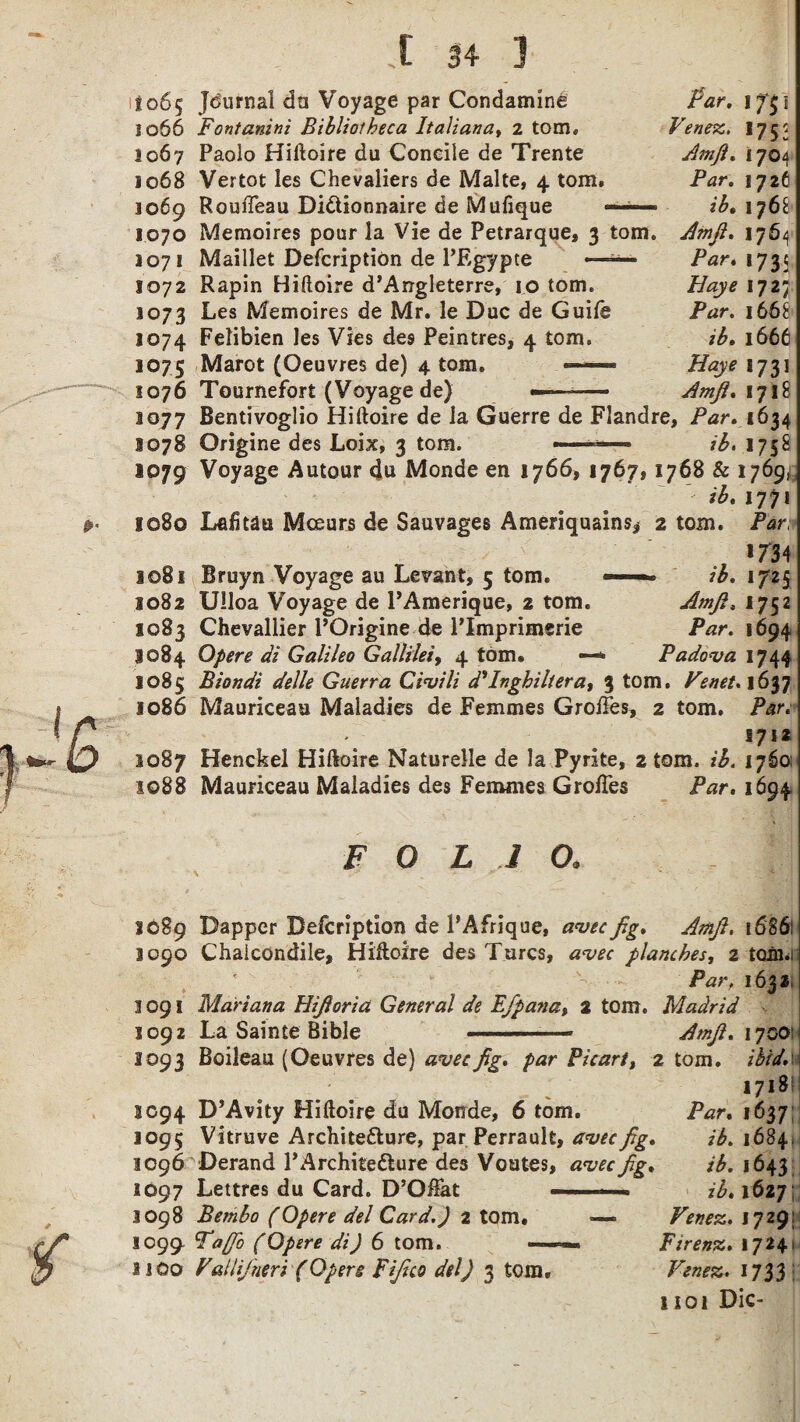 to6$ 1066 1067 1068 J069 1070 1071 1072 1073 3074 1075 1076 1077 8078 1079 1080 1081 1082 1083 1084 1085 1086 1087 1088 I 14 3 Journal da Voyage par Condamine Fontanini Bibliotheca Italian a. 2 torn* Paolo Hiftoire du Coneile de Trente Vertot les Chevaliers de Malte, 4 tom. RoufTeau Di&ionnaire de Mufique ~ — Memoires pour la Vie de Petrarque, 3 tom. Maillet Defcription de PEgypce — Rapin Hiftoire d’Angleterre, 10 tom. Les Memoires de Mr. le Due de Guile Felibien les Vies des Peintres, 4 tom. Marot (Oeuvres de) 4 tom. —- Tournefort (Voyage de) Par. jf$i Vtnez. *752 Amjl. 1704 Par. 1726 ib. 1768 Amjl. 1764 Par. 1735 Haye 1727 Par. 1668 ib. 1666 Haye 1731 Amjl. 171 £ Bentivoglio Hiftoire de la Guerre de Fiandre, Par. 1634 Origine des Loix, 3 tom. ■ ib, 1758 Voyage Autour 4u Monde en 1766, 1767* 1768 & 17695! ib. 1771 Lafitau Mceurs de Sauvages Ameriquains* 2 tom. Par, *734 Bruyn Voyage au Levant, 5 tom. ■■»■■ ib. 1725 Ulloa Voyage de PAmerique, 2 tom. Amjl. 1752 Chevallier POrigine de PImprimerie Par. 1694 Opere di Galileo Gallilei, 4 tom. —* Padova 1744 Biondi delle Guerra Civ Hi d'Ingbiliera, 3 tom. Venet. 1637 Mauriceau Maladies de Femmes Groftes, 2 tom. Par. 5712 Henckel Hiftoire Naturelle de la Pyrite, 2 tom. ib. 17601 Mauriceau Maladies des Femmes GrofTes Par. 1694 FOLIO. \ -v ... raWpl 1089 Dapper Defcription de PAfrique, avecfig. Amjl. 1686: 3090 Chaicondile, Hiftoire des Turcs, planches, 2 tonm /’dir, 1632 3091 Mariana Hifioria General de EJpana, 2 tom. Madrid 1092 La Sainte Bible . Amjl. 17001 1093 Boileau (Oeuvres de) aveefig. par Picart, 2 tom. 1718! 3094 D’Avity Hiftoire du Monde, 6 tom. P^r. 1637 1095 Vitruve Architetture, par Perrault, aveefig. ib. 1684. 3096 Derand l’Architedlure des Voutes, avecfig. ib. 1643 1097 Lettres du Card. D’Oftat -■ ■■ '■ ib. 1627; 1098 Bembo (Opere del Card.) 2 tom, — Venez. 1729; 1099 Tafib (Opere di) 6 tom. —Firenz. 1724* 2100 ValliJ'neri (Opere Fifico del) 3 tom. Venez. 1733: 1101 Die-