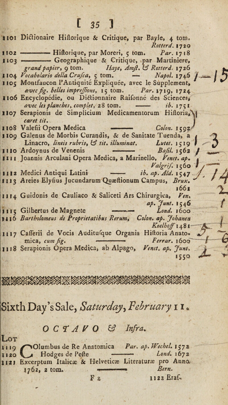 Rot ter d. 1720 102 --— Hiflorique, par Moreri, 5 tom. Par. 1718 103 -■■■ ..» Geographique & Critique, par Martiniere, grand papier, 9 tom. LJaye, Amfi. & Rotterd, 1726 Vocabolario della Crufca, 5 tom, —- Napol. 1746 104 105 Montfaucon PAntiquite Expliquee, avec le Supplement, avecfig. belles imprejfions, 15 tom. Par. 1719, 1724 Encyclopedic, ou Didtionnaire Raifonne des Sciences, avec lesplanches, complete 28 tom. - ib. 1751 \ / I 106 107 Serapionis de Simplicium Medicamentorum BiftoriaAj caret tit. 108 Valefii Opera Medica — ■.—„ Colon. 159s 109 Galenus de Morbis Curandis, & de Sanitate Tuenda, a Linacro, lineis rubris9 & tit. illuminat. Lutet. 1519 110 Ardoynus de Venenis ——.. Bajil. 156s 111 Joannis Arculani Opera Medica, a Marinello, Venet. ap. Valgrif. 1560 112 Medici Antiqui Latini -- ib. ap. Aid. 1547 113 Areies Elyfius JucundarumrQuaeftionum Campus, Brux. 166 s 114 Guidonis de Cauliaco & Saliceti Ars Chirurgica, Ven. ap. fiunt. 1546 115 Gilbertus de Magnete Lond. 1600 116 Bartholomeus de Proprietatibus Rerum, Colon, ap. Jobanen Koelhojf 1481 117 Caflerii de Vocis Auditufque Organis Hiftoria Anato<* mica, cum fig. .... Ferrar. 1600 118 Serapionis Opera Medica, ab Alpago, Venet. ap. June. *55° Sixth Day’s Sale, Saturday, February 11. OCTAVO ts? Infra. Lot 1119 /^Olumbus de Re Anatomica Par. ap. Wechsl. 1572 1120 v^i Hodges de Pefte --—- Lond. 1672 ii 121 Excerptum Italics & Helvetica Literature pro Anna I762, 2 torn. ■■■■■.r-» Bern, F % 1122 Eraf*