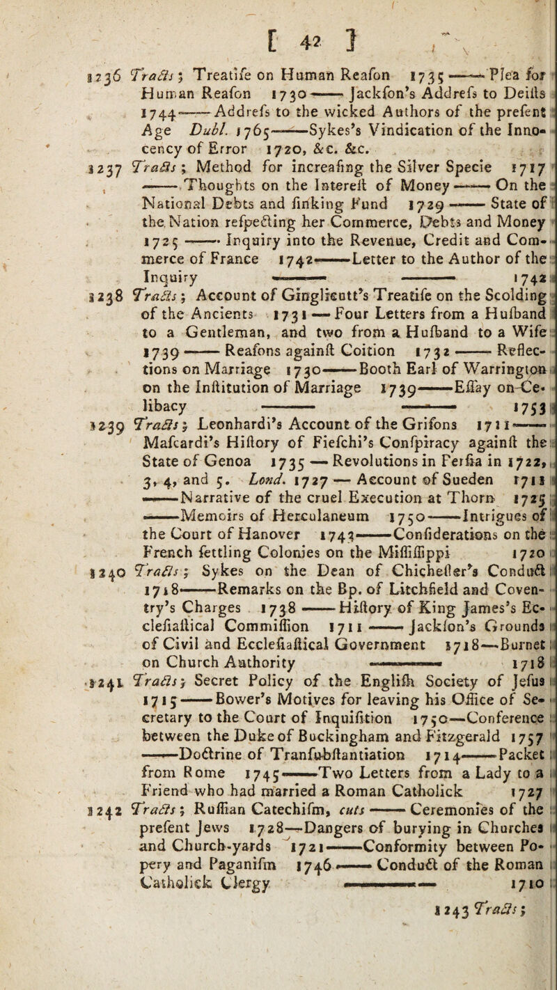 I \ Plea for §736 Tratfs*, Treatife on Human Reafon 1735 Human Reafon 1730— Jackfon’s Addrefs to Deiits 1744--Addrefs to the wicked Authors of the prefent Age Dual. 1765——^—Sykes’s Vindication of the Inno cency of Error 1720, &€. &c. 3237 Trails; Method for increafing the Silver Specie 1717 --Thoughts on the Intereft of Money—-—On the National Debts and finking Fund 1729-State of the Nation refpedling her Commerce, Debts and Money 1725 --Inquiry into the Revenue, Credit and Com-. merce of France 1742—Letter to the Author of the Inquiry 1 742^ 3238 Trails; Account of Ginglkott’s Treatife on the Scolding of the Ancients 1731 — Four Letters from a Hufband to a Gentleman, and two from a Hufband to a Wife 1739-Reafons againft Coition 1732-Reflec¬ tions on Marriage 1730—Booth Earl of Warrington on the Inftitution of Marriage 1739—EITay on-Ce libacy - — - ■ ■■■ 1753 1239 Trails} Leonhardi’s Account of the Grifons 1711 — 8240 Mafcardi’s Hiftory of Fiefchi’s Confpiracy againft the State of Genoa 1735 — Revolutions in Ferfia in 1722,1, 3, 4, and 5. Lond. 1727 — Account ©f Sueden 1711 j ———Narrative of the cruel Execution at Thorn 1725 ; —Memoirs of Herculaneum 1750--Intrigues of: the Court of Hanover 1742—Confiderations on the French fettling Colonies on the Miffiflippi 1720 Trails; Sykes on the Dean of Chicheflsr*s Condufl 1748—Remarks on the Bp. of Litchfield and Coven¬ try’s Charges 1738 — Hiftory of King James’s Ec- clefiaftical Commiflion 1711-Jacklon’s Grounds! of Civil and Eccleftaftical Government 1718—.Burnet; on Church Authority ■■■.I..—■ 1718 15 i 3241 Trails1 Secret Policy of the English Society of Jefus 1 1715-Bovver’s Motives for leaving his Office of Se¬ cretary to the Court of Inquifition 1750—Conference between the Duke of Buckingham and Fitzgerald 1757 —Dodtrine of Tranfu-bftantiation 1714-Packet from Rome 1743-. Two Letters from a Lady to a Friend who had married a Roman Catholick 1727 1242 Trails; Ruffian Catechifm, cuts -.- Ceremonies of the prefent Jews 1728—Dangers of burying in Churches 1 1721—Conformity between Po- 1746 ——— Conduct of the Roman *.. '■■■■■- ■' 1710; and Church-yards pery and Paganifm Catholick Clergy