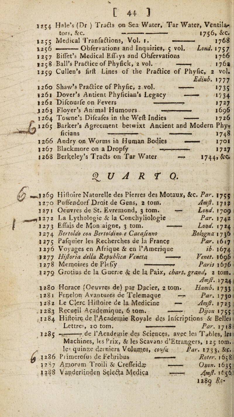 *254 1 Z Z ' C 44 3 Hale’s (Dr ) Tra£ls on Sea Water, Tar Water, Ventila* tors, &c. -—-- *75&c« Medical Tranfadions, Vol. i. —-- 1768 --Obfervations and Inquiries, 5 vol. Lend. 1757 Biflet’s Medical Eiftys and Ohfervations 1766 Ball’s Pradice of Phyfick, 2 vol. —« 176a Cullen’s iirft Lines of the Pradice of Phyfic, 2 vol. Edinb. 1777 Shaw’s Pradice of Phyfic, 2 vol. ——— *735 Dover’s Antient Phyfician’s Legacy —— *734 Difcourfe on Fevers ——-1727 Floyer’s Animal Humours —j— -■ ■■ ■ 1696 Towne’s Difeafes in the Weft Indies — 1726 Barker’s Agreement betwixt Ancient and Modern Phy*? ficians ■ — - —. *748 Andry on Worms in Human Bodies ■■ .. 1701 Blackmore on a Dropfy —-—- 1727 Berkeley’s Trads on Tar Water — 1744, &Q. ^ U A R T O. HiEoire Naturelle des Pierres des Motaux, &c. Par. 1755 3 270 3271 1272 3273 3274 3275 1276 1277 1278 ?279 1280 3281 3282 ,1283 3 284 1285 Puffendorf Droit de Gens, 2 tom. Oeuvres de St. Evremond, 3 tom. La Lythologie & la Conchyliologie Effais de Mon .aigne, 3 tom. — Bertoldo con Bcrloidino e Cacafenno Pafquier les Recherches de la Franc? Voyages en Afrique & en l’Amerique Hijloria della Republica Veneta, —— Memoires dePleiTy Athft. 171? Lond. 1709 Par. 1742 Lond. 1724 Bohgna 1736 Par. 1617 ib* 1674 Yenet. 1696 Paris 1676 Grotius de la Guerre k de la Paix, chart, grand, z tom. Amji. 172.4, Horace (Oeuvres de) par Dacier, 2 tom* Fenelon Avantures de Telemaque — Le Clerc Hiftoire de la Medicine — Recueil Academique, 6 tom. Hamb. 1733 Par. 1730 Amjl. 1723 Dijon 1755 Hiltoire de 1’Academie Royale des Inscriptions & Belles: Lettre?, 20 tom. .— Par. 1718: -r de l’Academie des Sciences, avec les Tables, les: Machines, les Prix, Sc les Scavans d’Etrangers, 1 25 tom. y 1286 3287 12:88 1?< quinse derniers Volumes, (oufn Piimerofus de Febribus —-— Amorum Troili Sc Crefleida? Vanderlinden Seleda Mediga Par. 1733, Refer. 1658; Oxen. 163 5: Apift. 1650: 1289