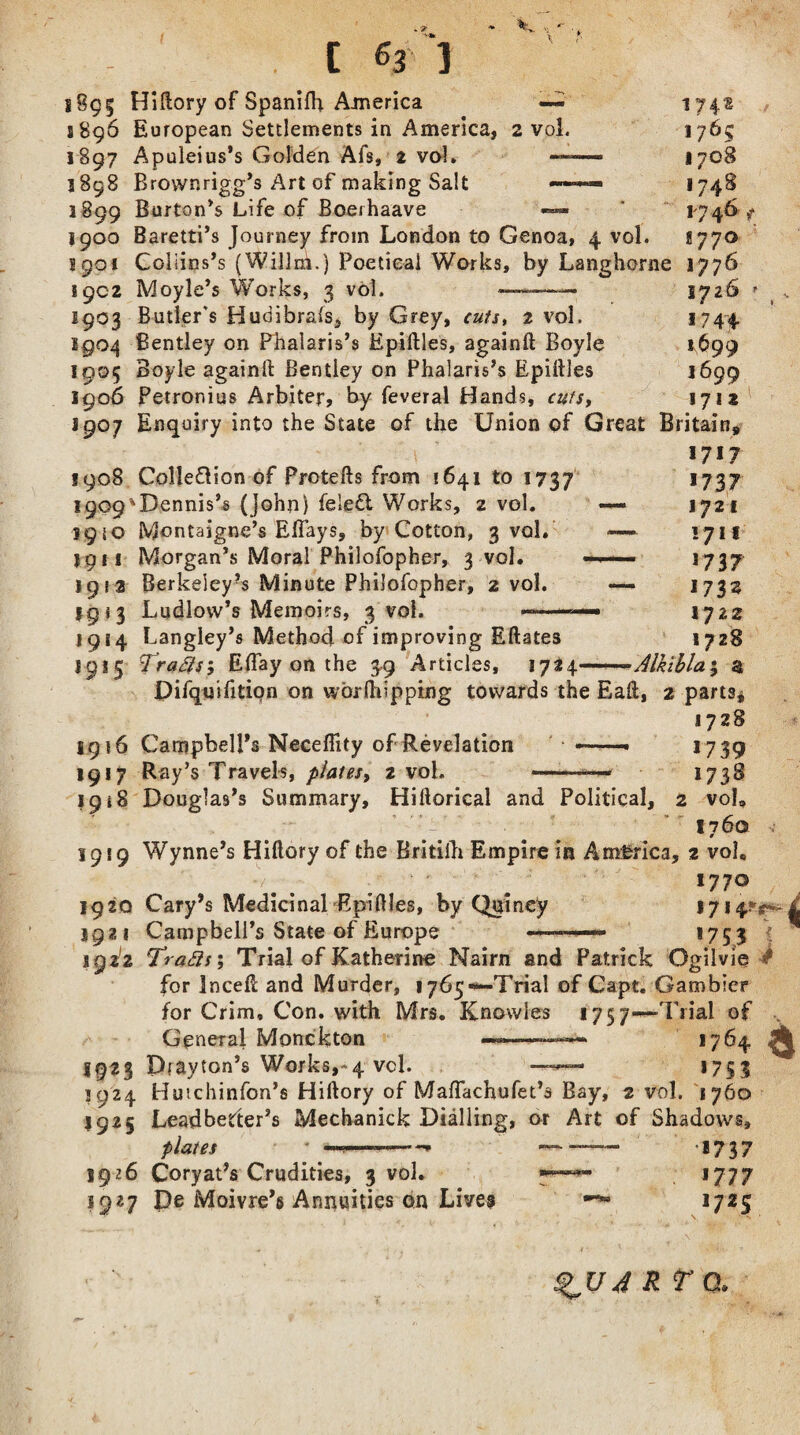 % [ % ) 1895 Hiftory of Spanilh America —- S896 European Settlements in America, 2 vol. 1897 Apuleius’s Golden Afs, 2 vol. — 3898 Brownrigg’s Art of making Salt *— 3899 Burton’s Life of Boerhaave 176? 1708 '74s 17 46 >* !770 1900 Baretti’s Journey from London to Genoa, 4 vol. 3901 Coliins’s (Willni.) Poetical Works, by Langhorne 1776 3902 Moyle’s Works, 3 vol. 1726 1903 Butler's Hudibrals, by Grey, cuts, 2 vol. 1744 1904 Bentley on Phalaris’s Epiftles, againft Boyle *699 1905 Boyle againft Bentley on Phalaris’s Epiftles 1699 1906 Petronius Arbiter, by feveral Hands, cuts, 1712 3907 Enquiry into the State of the Union of Great Britain 1717 3908 Colleftion of Protefts from 1641 to 1737 1909'Dennis’s (John) fele& Works, 2 vol. 1950 Montaigne’s Eflays, by Cotton, 3 vol. 3911 Morgan’s Moral Philofopher, 3-vol. 1913 Berkeley?s Minute Philofopher, 2 vol. 1913 Ludlow’s Memoirs, 3 vol. ——— 1914 Langley’s Method of improving Eftates 1737 1721 171 f 1737 1733 IJZ2 1728 1915 Traps’, Eflay on the 39 Articles, 3724—Alkibla; a jDifquifition on worftbpping towards the Eaft, 2 parts* 1728 1916 Campbell’s Neceflity of Revelation 1917 Ray’s Travels, plates, 2 vol. 1918 Douglas’s Summary, Hiftorical and Political, 1739 1738 2 voL 1760 1919 Wynne’s Hiftory of the Britilh Empire in America, 2 vol. 177° 1920 Cary’s Medicinal Epiftles, by Quincy 1714; 1921 Campbell’s State of Europe 1753 i 1922 Traps', Trial of Katherine Nairn and Patrick Ogilvie # for Inceft and Murder, 1765*—Trial of Capt. Gambler for Grim, Con. with Mrs. Knowles 1757—Trial of General Monckton —-——» 1764 ^ 1923 Drayton’s Works,*4 vcl. —1753 1924 Hutchinfon’s Hiftory of Maflachufet’s Bay, 2 vol. 1760 1925 Leadbetter’s Mechanick Dialling, or Art of Shadows, plates * —4——-- — —— 1737 5926 Coryat’s Crudities, 3 vol. 1777 1927 pe Moivre’s Annuities on Live? ■p-s 1725 9V4 RTQ.