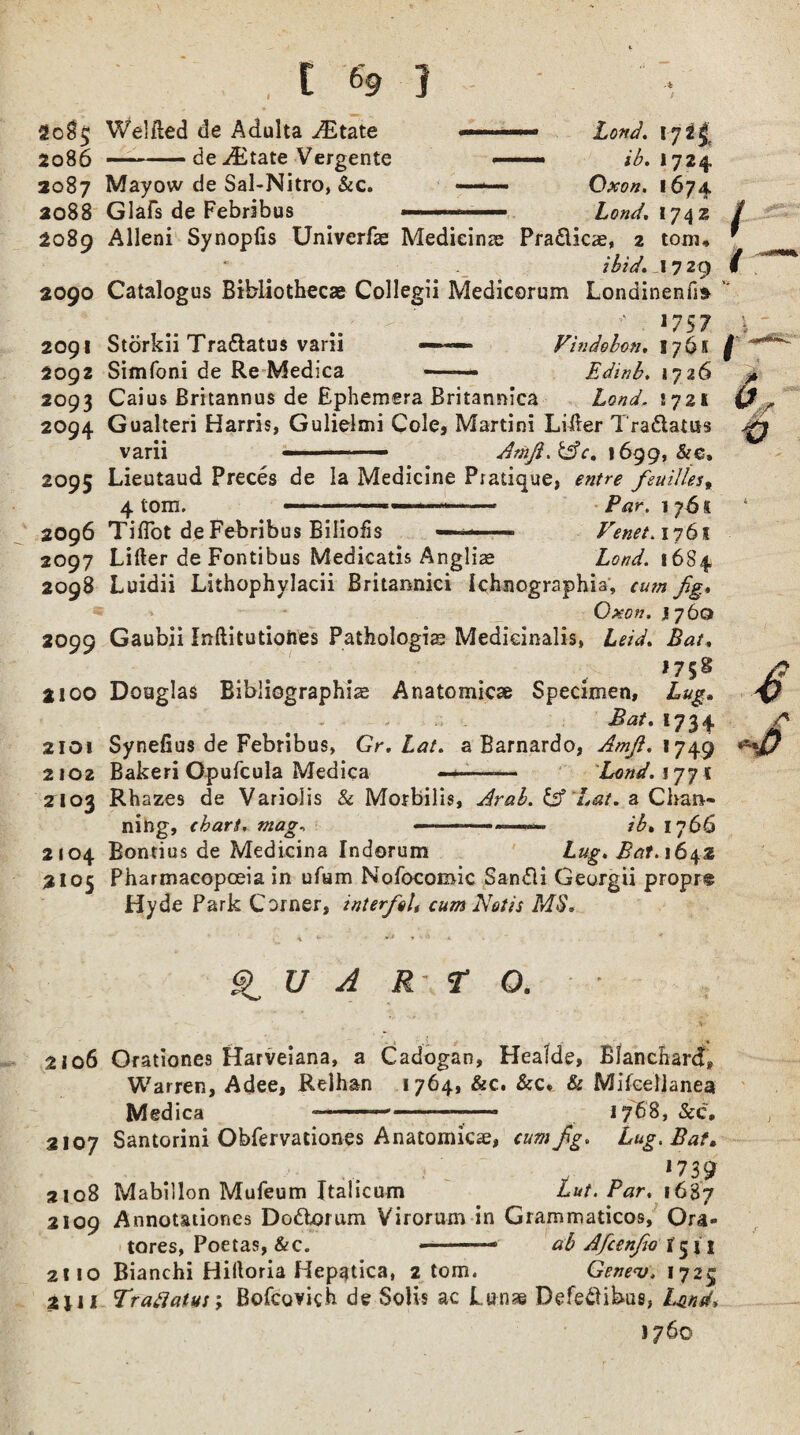 go$5 Welfted de Adulta JEtate Lond. 172^ 2086 —-de JEtate Vergente >■ ■■■>■■■ <^.1724 2087 Mayow de Sal-Nitro, &c. —— Oxon. 1674 ao88 Glafs de Febribus — ..— Lond. 17\z / 2089 Alleni Synopfis Univerfae Medicine Pradlicae, 2 torn* * ibid, 17 29 / 2090 Catalogus Bibliothecae Collegii Medicorum Londinenfi* ' ■' 17 57 2091 Storkii Tra&atus vani — — Vindehcn. 176s f 2092 Simfoni de Re Medica —— Edinb. 1726 2093 Caius Britannus de Ephemera Britannica Lond. S721 2094 Gualteri Harris, Gulielmi Cole* Martini Lifter Tra&atus varii ■ -— Ariift.&c, 1699, &e, 2095 Lieutaud Preces de la Medicine Pratique, entre feuilles% 4 tom. —■ --- Par. 176 s 2096 Tiflot de Febribus Biliofis — ■- Venet. 1761 2097 Lifter de Fontibus Medicatis Anglic Loud. 1684 2098 Luidii Lithophylacii Britannici Ichnographia, cum fig* Oxon. J760 2099 Gaubii Inftitutiohes Pathologic Medieinalis, Leid. Bat, ,?5§ a 100 Douglas Bibliographic Anatomicc Specimen, Lug, Bat. 1734. 2101 Synefius de Febribus, Gr.Lat. a Barnardo, Amfi. 1749 2102 Bakeri Gpufcula Medica - -—— Land. 177 1 2103 Rhazes de Variolis & Morbilis, Arab. &f 'Lat. a Chan* ning, chart, mag, ..ib» 1766 2104 Bontius de Medicina Indorum Lug. Bat. 1642 2105 Pharmacopoeia in ufum Nofocomic Sandli Georgii propr® Hyde Park Corner, interfiol* cum Notts MS. QUARTO. • • 2106 Orationes Harveiana, a Cadogan, Healde, Blanchard, Warren, Adee, Relhan 1764, &c. &c* & Mifeellanea Medica 1 -——* 1768, &c, 2107 Santorini Obfervationes Anatomicc, cum fig. Lug. Bat, *739 2108 Mabillon Mufeum Italicum Lut. Par. 1687 2109 Annotationes Dodtoium Virorum in Grammaticos, Ora- tores, Poetas, &c. ——— ctb Afcenfio fjn 211 o Bianchi Hiftoria Hepatica, 2 tom. Gene<v. 1725 2jii Fraflatus; Bofcovich de Solis ac Lunas Defetlibus, Lund* 1760