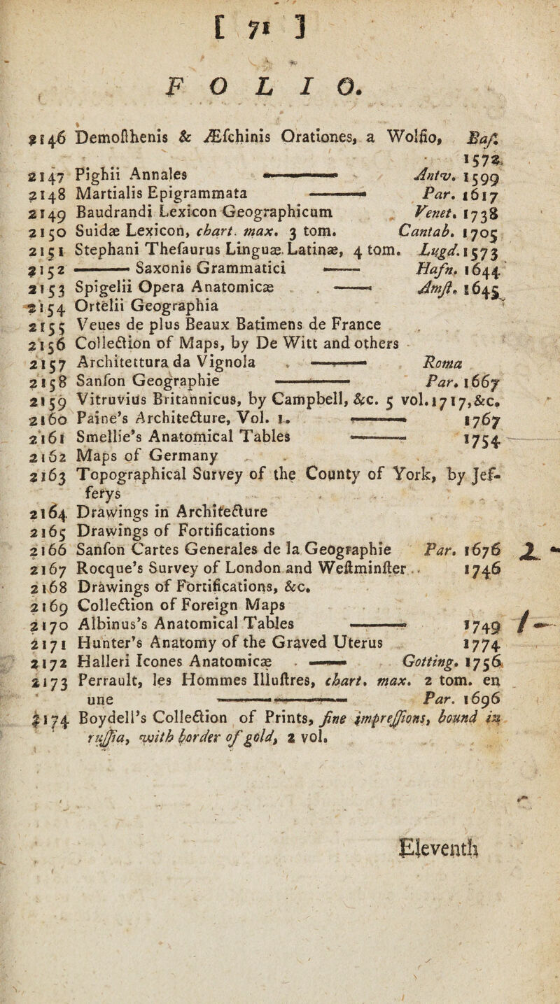 f ( E ft 3 F O L I 2*46 2147 ?I48 2149 2150 21 c 1 9152 2*53 2*54 2*55 2156 2157 2158 2*59 2160 2161 2162 2163 Demofihenis & ^Efchinis Orationes, a Wolfio, !57S> Pighii Annales Martialis Epigrammata Baudrandi Lexicon Geographicum Suidas Lexicon, chart, max. 3 tom. Stephani Thefaurus LinguaeLatinae, 4 tom. Lugd. 1573 Ant<v. 1599 -Par. 1617 Venet. 1738 Cantab. 1705 Saxonis Grammatici Spigelii Opera Anatomicae -■ Ortelii Geographia Veues de plus Beaux Batimens de France Collection of Maps, by De Witt and others Architettura da Vignola ——— Sanfon Geographic Hafn. 1644 Amji» 8645 Roma Par. 1667 Vitruvius Britannicus, by Campbell, Scc. 5 vol.1717,&c. Pai ne’s Architecture, Vol. 1. ■ * 1767 Smellie’s Anatomical Tables —--- !754 Maps of Germany 2164 2165 2166 2167 2168 2169 2170 2*71 z 172 2173 Topographical Survey of the County of York, by Jef- ferys Drawings in Architecture o Drawings of Fortifications Sanfon Cartes Generales de la Geographic Rocque’s Survey of London and Weftminfter Drawings of Fortifications, Sec. Collection of Foreign Maps Albinus’s Anatomical Tables -— Par. 1676 1746 Hunter’s Anatomy of the Graved Uterus Halleri leones Anatomical —— Perrault, les Hommes Illuftres, chart. J7 49 *774 une i‘74 BoydelPs Collection of Prints, fine imprejfions, bound iq rujfia, with border of gold, 2 vol. Eleventh JL - Gotting. 1756 max. 2 tom. en Par. 1696 V,