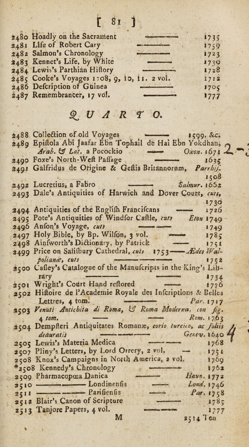 * « on the Sacrament 2481 Life of Robert Cary ■— 2482 Salmon’s Chronology 2483 Rennet’s Life, by White 2484 Lewis’s Parthian Hiftory 2485 Cooke’s Voyages 1708, 9, to, !i 2486 Defcription of Guinea — 2487 Remembrancer, 17 vdl. « ■asrr.-s*rsrosS9 2 Vo!, ^ U A R TO. *71$ I759 1/23 1730 1728 i 71 s 1705 *77 7 2488 Collection of old Voyages 1599, 2489 Epiftola Abi jaafar EBn Tophail de Hai Ebn Yokdhan Arab. Cff hat. a Pocockio ■» Oxon, tSyi 2490 Foxe’s North-Weft PalTage .. 163$ 249! Galfridus de Origine & Geftis Britannomm, Parr hi/, 1508 2492 Lucretius, a Fabro --- Salmur. 1652 2493 Dale’s Antiquities of Harwich and Dover Court, *73° 2494 Antiquities of the Englifh Francifcans —— 1726 2495 Pote’s Antiquities of Windfor Caftle, cun Eton 1749 2496 Anfon’s Voyage, cun — 1749 2497 Holy Bible, by Bp. Wilfbn, 3 vol. — 1785 2498 Ainfworth’s Dictionary, by Patrick —-—* 1731 2499 Price on Saliibury Cathedra), cuts 175AEdes VFaU poiiante, cuts «----——- 1752 2500 Cafley’s Catalogue of the Manufcripts in the King’s Lib¬ rary -° ,734 2501 Wright’s Coiirt Hand reftored ——« *776 2502 Hiftoire de l’Academie Royale des fnfcriptlons & Belles Lettres, 4 tom.  1 Par. 1717 3S°3 Venuii Anti chit a di Roma, Modernat con fg. 4 tom* —— -- Rom. 1763 2504 Dempfteri Antiquitates Romanse, iurcko, ac foliis detiuratis -—Ger;e*v, 1640 2505 Lewis’s Materia Medica ——™— 1768 2507 Pliny’s Letters, by Lord Orrery, 2 vol. — 1754 2508 Knox’s Campaigns in North America, 2 vol. s 769 ^2508 Kennedy’s Chronology 2509 Pharmacopoea Danica jrjo - ■— Londinenfis 2511 ---Parifienfis 2512 Blair’s Canon of Scripture 2513 Taftjore Papers, 4 vol. M i 762 Haun. 1772 Lond. 8746 Par. *758 1783 1777 2514 Tea