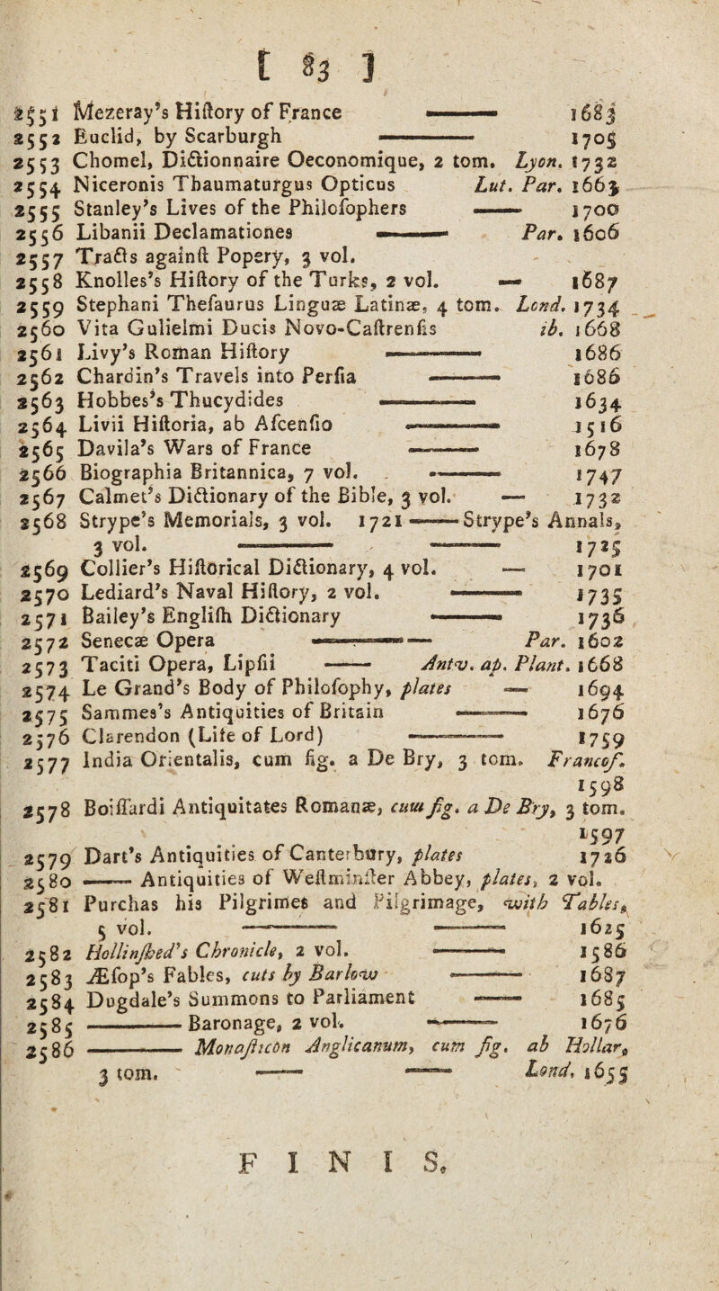 [ ] Mezeray’s Hiftory of France 2552 Euclid, by Scarburgh 1683 17°S 2553 Chomel, Di&ionnaire Oeconomique, 2 tom. Lyon. 1732 2554. Niceronis Tbaumaturgus Opticus Lut. Par. 166$ 2555 Stanley’s Lives of the Philosophers ■ ■— 1700 2556 Libanii Declamationes — ..— Par. i6c6 2557 Trafts againft Popery, 3 vol, 2558 Knolles’s Hiftory of the Turks, 2 vol. — 1687 2559 Stephani Thefaurus Linguae Latinae., 4 tom. Land. 1734 2560 Vita Gulielmi Ducis Novo-Caftrenfis ib. 1668 2561 Livy’s Roman Hiftory — 2562 Chardin’s Travels into Perfia 2563 Hobbes’s Thucydides ———» 2564 Livii Hiftoria, ab Afcenfio — 2565 Davila’s Wars of France —— 2566 Biographia Britannica, 7 vol. « ^ A m m 1 A lonorif C\ j 668 1686 1686 1634 1516 11678 _ .. f Mf !747 2567 Calmet’s Di&ionary of the Bible, 3 vol. — 1732 2568 Strype’s Memorials, 3 vol. 1721——Strype’s Annals, 3 vol* --— - !72S 2569 Collier’s Hiftorical Dictionary, 4 vol. 1701 2570 Lediard’s Naval Hiftory, 2 vol. • • 1735 2571 Bailey’s Englifti Dictionary --— 1736 2572 Senecae Opera »■■■.■ Par. 1602 257 3 Taciti Opera, Lipfii —— Ant<v. ap. Plant. 1668 2574 Le Grand’s Body of Philofophy, plates — 1694 2575 Sammes’s Antiquities of Britain --------- 1676 2576 Clarendon (Lite of Lord) -———™— *759 2577 India Orientals, cum fig. a De Bry, 3 tom. Franco/. 1598 2578 Boiffardi Antiquitates Romans, emufg. a De Bry, 3 tom. 1597 2579 Dart’s Antiquities of Canterbury, plates 1726 —— Antiquities of Weftminfter Abbey, plates, 2 vol. 2581 Purchas his Pilgrimes and Pilgrimage, with Tables* 1625 1586 16S7 1685 1676 ab Hollar0 v°l. 2582 Hollinjhed's Chronicle, 2 vol. 2583 crop’s Fables, cuts by Barlow 2584 Dugdale’s Summons to Parliament 2585 -Baronage, 2 vol. 2^85 - Mon a/icon Anglicanism, cum /g. 3 tom. ' *— Loud, 1655 I 5« § F I N
