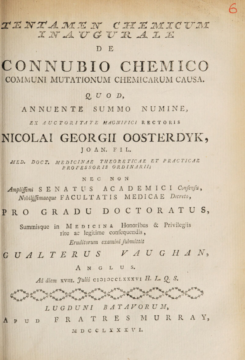 m j£ w in, a mue w c jsor k mi x c ixxi: x jx Xu ix c? ix :n jl x js H: DE CONNUBIO CHEMIGO COMMUNI MUTATIONUM CHEMICARUM CAUSA. & u O D, ANNUENTE SUMMO NUMINE, EX AUCTORITATE MAGNIFICI RECTORIS NICOLAI GEORGII OOSTERDYK, J O A N. FIL, MED. DOCT. MEDICINAE THEORETICAE ET PRACTICAE PROFESSORIS ORDINARII; NEC NON Amplijjimi SENATUS ACADEMICI Confenfu, Nobiljjfimaeque FACULTATIS MEDICAE Decreto, PRO GRADU DOCT ORATUS, Summisque in Medicina Honoribus & Privilegiis rite ac legitime confequendis, Eruditorum examini fubmittit GUALTERUS V A U G H A N, A N G L U S. Ad diem xvm. Julii cioiocclxxxvi H. L. Q. S. . **v-*.. v**1?******** ^ J^S,*** N^X..^^^^**-'-1****** -jw‘ LUGDUNI BATAVORUM, p v d FRATRES M U R R A Y, M D C C L X X X V I.