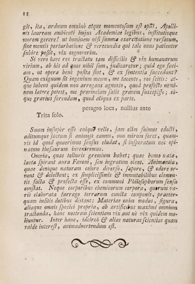 II git, ita, arduum omnino atque momentofum efi opus. Apolli¬ nis lauream ambienti hujus Academiae legibus, injlitufisque morem gereret ut hominem nififumma exercitatione ver fatum, fme mentis perturbatione fi? verecundia qui tale onus patienter fubire pojft, r/x cognoverim. 5/ haec res tractatu tam difficilis fi? y/x humanarum virium, ab his ad quos nihil fum, judicaretur; quid ego faci- am , ut opera bene pofita fint, <2? ex fent enti a fuccedant? Quam exiguum ft ingenium meum 5 mg tacente , vos fcitis: at¬ que lubens quidem non arrogans agnosco , quod profeHto nemi¬ nem latere potest <, me provinciam fatis gravem fuscepiffie; eo- que gravius ferendam 9 quod aliqua ex parte. peragro Ioca5 nullius ante , Trita folo. infuper efe cuiqul velle, jam olim fuimus edocti , aditumque factum fi animoje eamus, non mirum foret, quam¬ vis id quod quaerimus fenfus eludat 5 fi infperaium nec opi- natnm thefaurum inveniremus. Omnia, telluris gremium habet; quae humo n ala , laeta fpirant aura Favonie feu ingratum olent• Animantia> denique naturam colore diverfo, fapore, 2? odore or¬ nent fi? dele Hient; ex fimpliciffimis fi? immutabilibus elemen¬ tis facta fi? profeHta effie, ex communi Philofophorum fenfu confiat. Neque corporibus chemicorum corpora, quorum va¬ rie elaborata farrago terrarum cuncta componit, praeter¬ quam in (itis dotibus distant: Materiae enim modus, figura, diaque omnis fpeciei propria, artificibus maxime omnium tractanda, hanc nostram f dentiam vix aut ne vix quidem mo¬ liuntur. Inter hanc, idcirco fi? alias naturaefcientias quam valde interefi, animadvertendum efi.