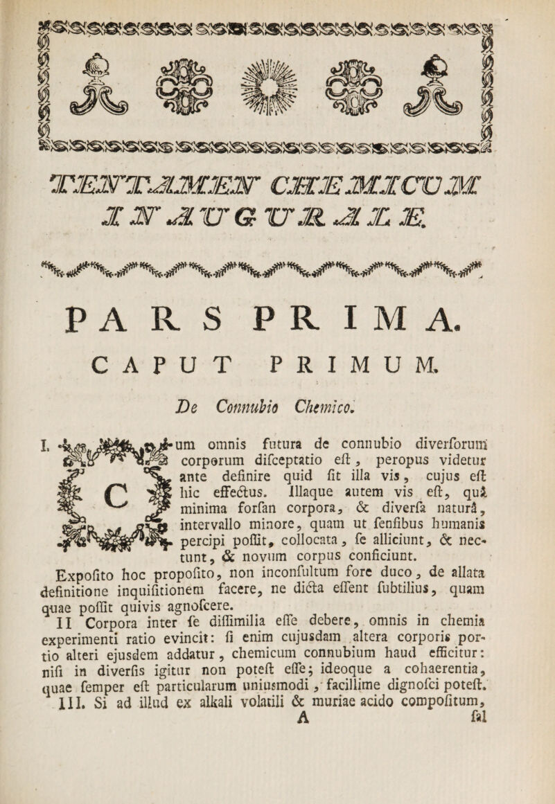 TJEWTJLMMW CMMMXCOM X ST «ITTG17S. JL JC XL ^/X/X/VX/VX/VX/. PARS PRIMA. CAPUT PRIMUM. De Connubio Chemicoi I. um omnis fotura de connubio diverforum corporum difceptatio eft, peropus videtur ante definire quid fit illa vis, cujus eft hic effedtus. Iliaque autem vis eft, qui minima forfan corpora, & diverfa natura, intervallo minore, quam ut fenfibus humanis percipi poffit, collocata, fe alliciunt, & nec¬ tunt, & novum corpus conficiunt. Expofito hoc propofito, non inconfultum fore duco, de allata definitione inquifitionem facere, ne difta effent fubtiliu*, quam quae poffit quivis agnofcere. II Corpora inter fe diflimilia effe debere, omnis in chemia experimenti ratio evincit: fi enim cujusdam altera corporis por¬ tio alteri ejusdem addatur, chemicum connubium haud efficitur: nifi in diverfis igitur non poteft effe; ideoque a cohaerentia, quae femper eft particularum uniusmodi,- facillime dignofci poteft. III. Si ad illud ex alkali volatili & muriae acido compofitum, A fal