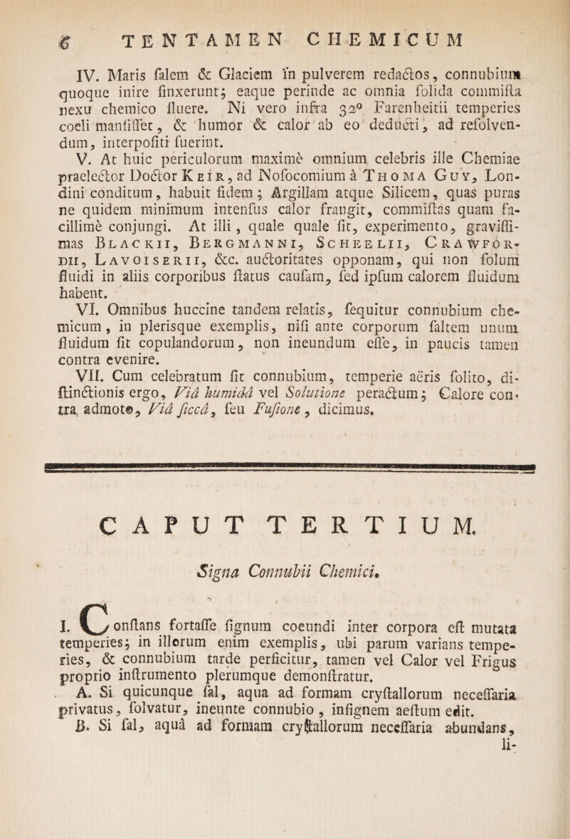 e tentamen ciiemicum IV. Maris falem <5c Glaciem in pulverem redadlos, connubium quoque inire finxerunt; eaque perinde ac omnia folida eommifla nexu chemico linere. Ni vero infra 320 Farenheitii temperies coeli man fi fiet 5 & humor <3e calor ab eo deducti * ad refoiven- dum, interpofiti fuerint. V. At huic periculorum maxime omnium celebris ille Chemiae praeleclor Doftor K eiad Nofocomium a Th 0 ma Guy, Lon- dini conditum , habuit fidem ; Argillam atque Silicem, quas puras ne quidem minimum intenfus calor frangit, committas quam fa¬ cillime conjungi. At illi, quale quale fit, experimento, graviffi- mas Blackii, Bergmanni, Scheelii, Crawfor- dh, Lavoiserii, &c. audloritates opponam, qui non foluiri fluidi in aliis corporibus flatus caufam, fed ipfum calorem fluidum habent. VI. Omnibus huccine tandem relatis, fequitur connubium che- micum , in plerisque exemplis, nifi ante corporum faltem unum fluidum fit copulandorum, non ineundum efie, in paucis tamen contra evenire. VII. Cum celebratum fit connubium, temperie aeris folito, di- ftindlionis ergo, Via humidd vel Solutione peradium; Calore con« tra admoto, Via ficcd, feu Fufiam , dicimus. CAPUT TERTIUM. Signa Connubii Chemku I. (3 onftans fortaffe lignum coeundi inter corpora efl mutata temperies; in illorum enim exemplis, ubi parum varians tempe¬ ries, & connubium tarde perficitur, tamen vel Calor vel Frigus proprio inflrumento plerumque demonflratur. A. Si quicunque fal, aqua ad formam cryflallorum necelfaria privatus, folvatur, ineunte connubio , infignem aeftum edit. B. Si faC aqua ad formam cryft aliorum neceffaria abundans, li-