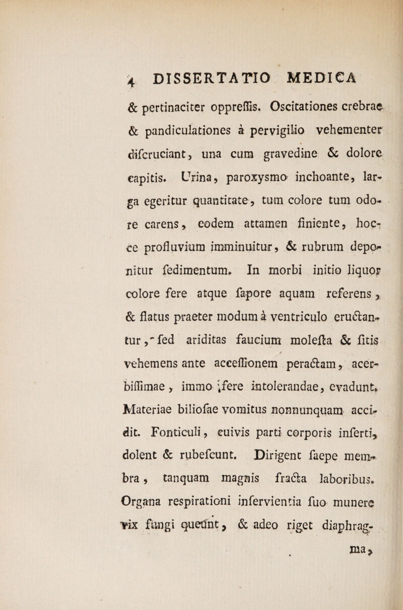 & pertinaciter opprelfis. Oscitationes crebrae & pandiculationes a pervigilio vehementer cfifcruciant, una cum gravedine & dolore capitis. Urina, paroxysmo inchoante, lar¬ ga egeritur quantitate, tum colore tum odo¬ re carens, eodem attamen finiente, hoc- ce profluvium imminuitur, & rubrum depo¬ nitur fedimentum. In morbi initio liquor colore fere atque fapore aquam referens, & flatus praeter modum a ventriculo eructan¬ tur ,' fed ariditas faucium molefla & litis vehemens ante acceffionem peradtam, acec- biffimae , immo i fere intolerandae, evadunt. Materiae biliofae vomitus nonnunquam acci¬ dit. Fonticuli, cuivis parti corporis inferti, dolent & riibefeunt. Dirigent faepe mem¬ bra , tanquam magnis fradta laboribus. Organa respirationi infervientia fuo munere * vix fungi quednt, & adeo riget diaphrag-