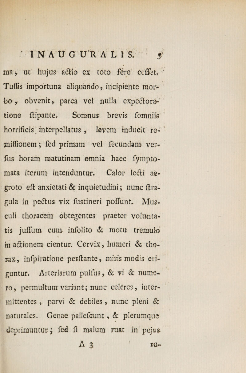 ma, ut hujus actio ex toto fere ceffjt. Tuffis importuna aliquando, incipiente mor¬ bo , obvenit, parca vel nulla expedtora- tione ftipante, Somnus brevis fomniis horrificis; interpellatus , levem inducit rc- jniffionem; fed primam vel fecundam ver- fus horam matutinam omnia haec fympto- mata iterum intenduntur. Calor ledti ae¬ groto eft anxietati & inquietudini; nunc itra- gula in pedtus vix fustineri poliunt. Mus¬ culi thoracem obtegentes praeter volunta¬ tis jufiTum cum. infolito & motu tremulo in adionem cientur. Cervix, humeri & tho¬ rax, infpiratione perflante, miris modis eri¬ guntur. Arteriarum pulfus, & vi & nume¬ ro, permultum variant; nunc celeres, inter¬ mittentes , parvi & debiles, nunc pleni & naturales. Genae pallefcunt, & plerumque deprimuntur; fed fi malum ruat in pejns