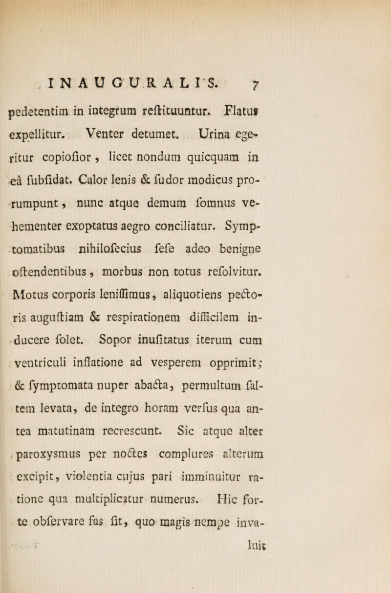 . inauou.ru is. pedetentim in integrum reftituuntur. Flatuf expellitur. Venter detumet. Urina ege- ritur copiofior, licet nondum quicquam in ea fubfidat. Calor lenis & fu dor modicus pro¬ rumpunt , nunc atque demum fomnus ve¬ hementer exoptatus aegro conciliatur. Symp¬ tomatibus nihilofecius fefe adeo benigne oftendentibus , morbus non totus refolvitur. Motus corporis leniflimus, aliquotiens pefto- ris auguftiam & respirationem difficilem in- • ducere folet. Sopor inufitatus iterum cum ventriculi inflatione ad vesperem opprimit; & fymptomata nuper abadta, permultum fal- tem levata, de integro horam verfus qua an¬ tea matutinam recrescunt. Sic atque alter paroxysmus per no61:es complures alterum excipit, violentia cujus pari imminuitur ra¬ tione qua multiplicatur numerus. Hic for¬ te obfervare fas fit, quo magis nempe inva- • . : luit