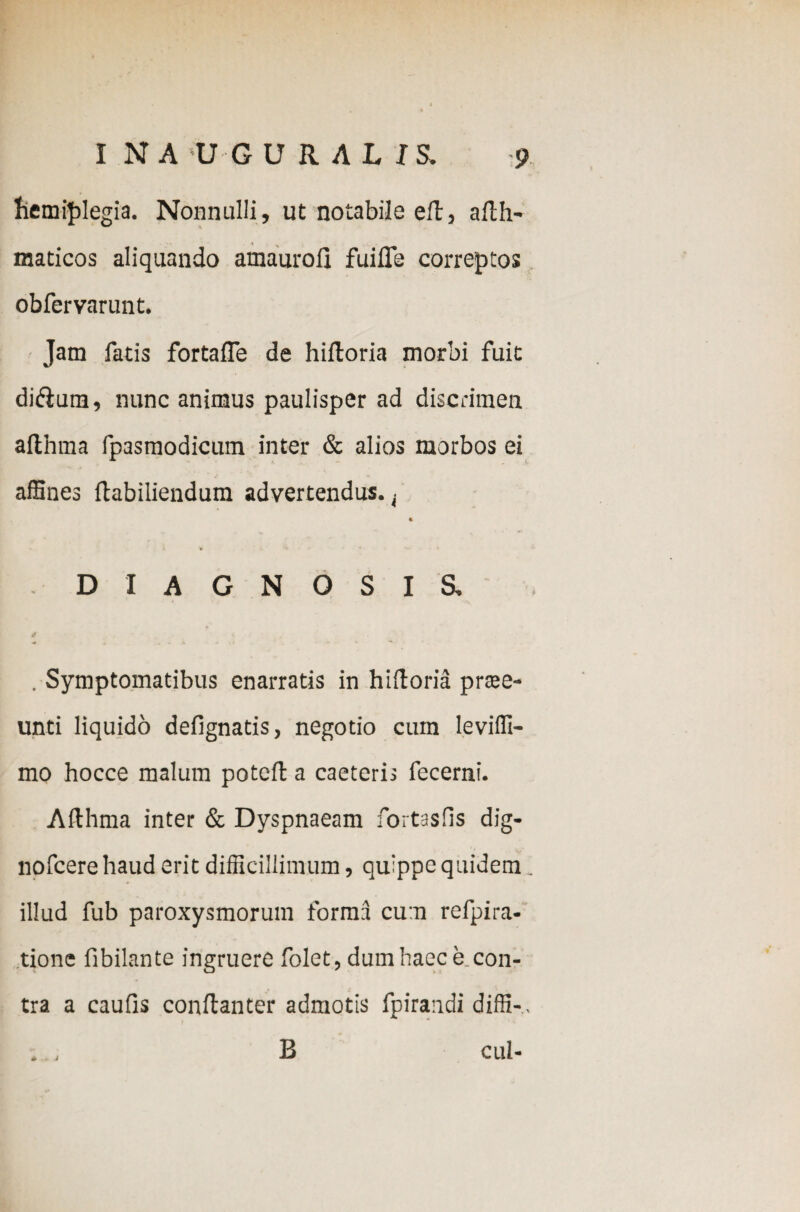 hemiplegia. Nonnulli, ut notabile eil, afth- maticos aliquando amaurofl fuiffe correctos obfervarunt. Jam fatis fortafle de hiiloria morbi fuit di&urn, nunc animus paulisper ad discrimen althma fpasmodicum inter & alios morbos ei affines ftabiliendum advertendus. t % DIAGNOSIS. . Symptomatibus enarratis in hiiloria prae- unti liquido delignatis, negotio cum leviffi- mo hocce malum potell a caeteris fecerni. Afthma inter & Dyspnaeam fortasfis dig- nofcere haud erit difficillimum, quippe quidem. illud fub paroxysmorum forma cum refpira- tione fibilante ingruere folet, dum haec e con¬ tra a caulis conftanter admotis fpirandi diffi-, B cui-