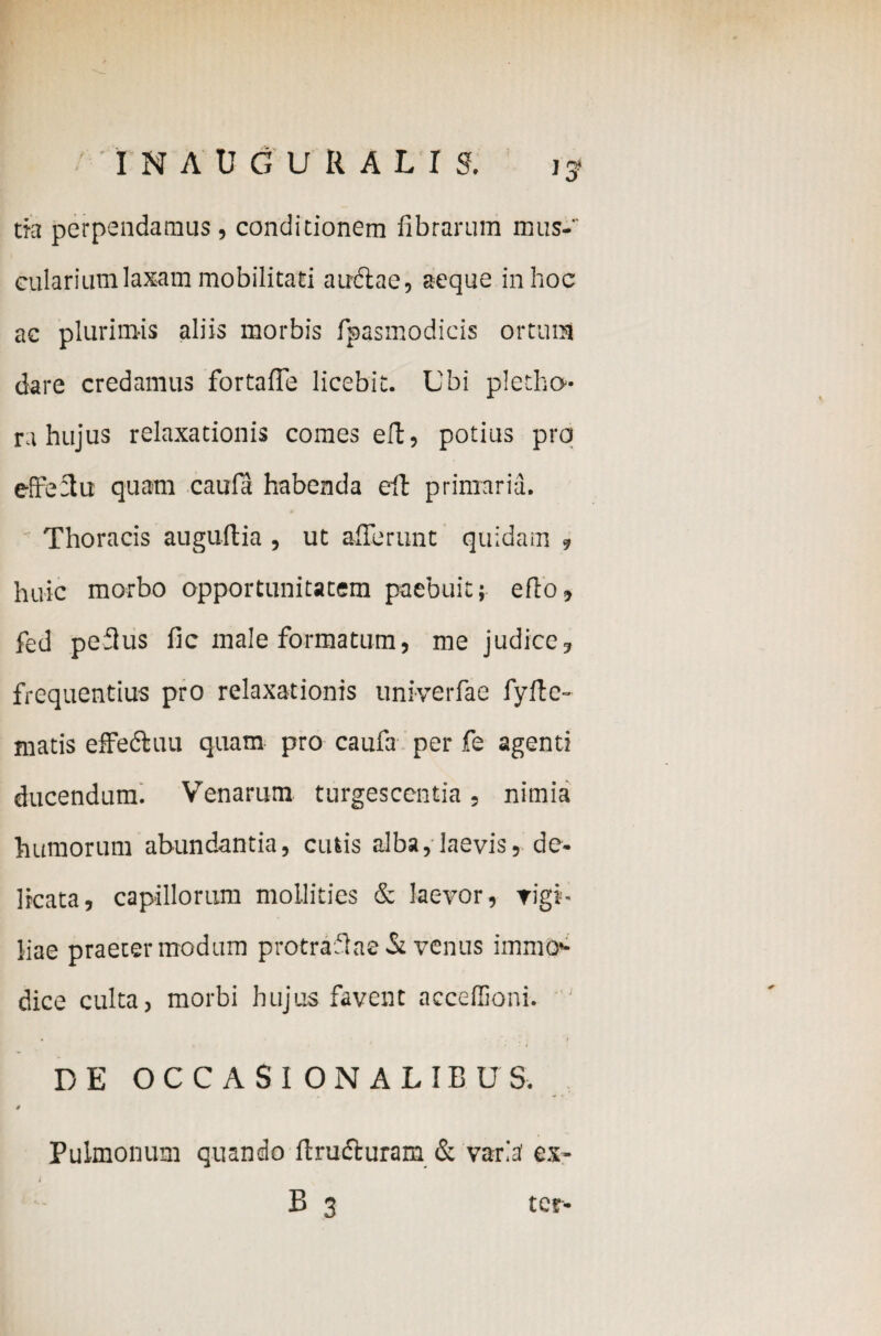 tia perpendamus, conditionem fibrarum mus¬ cularium laxam mobilitati auctae, aeque in hoc ac plurimis aliis morbis fpasmodicis ortum dare credamus fortalTe licebit. Ubi pletho- ra hujus relaxationis comes eft, potius pro effeffu quam caufa habenda eit primaria. Thoracis auguffia , ut afferunt quidam , huic morbo opportunitatem paebuit; efto, fed peflus fic male formatum, me judice, frequentius pro relaxationis univerfae fyfte- matis effedtuu quam pro caufa per fe agenti ducendum. VTenarum turgescentia, nimia humorum abundantia, cutis alba, laevis, de¬ licata, capillorum mollities & Jaevor, rigi- liae praeter modum protraffae St venus immo<- dice culta, morbi hujus favent acceffioni. ' DE OCCASI ONALIBUS. / Pulmonum quando ftrudturam & varia ex- i