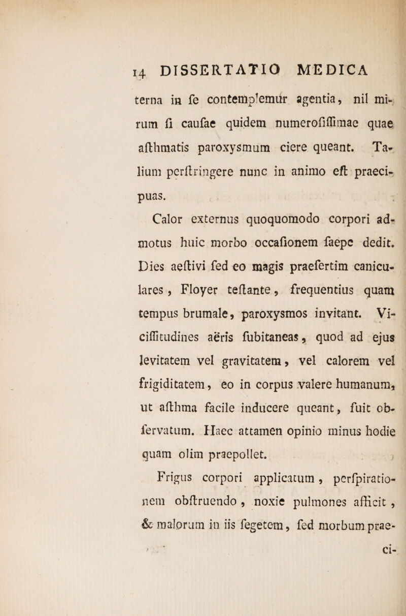 terna ia fe contendemur agentia, nil mi¬ rum fi caufae quidem numerofiflimae quae aflhmatis paroxysmum ciere queant. Ta¬ lium pcrftringere nunc in animo eft praeci¬ puas. Calor externus quoquomodo corpori ad¬ motus huic morbo occafionem faepe dedit. Dies aeftivi fed eo magis praefertim canicu¬ lares , Floyer teflante, frequentius quam tempus brumale, paroxysmos invitant. Vi- ciflitudines aeris fubitaneas, quod ad ejus levitatem vel gravitatem, vel calorem vel frigiditatem, eo in corpus valere humanum, ut afthma facile inducere queant, fuit ob- fervatum. Haec attamen opinio minus hodie quam olim praepollet. Frigus corpori applicatum, perfpiratio- nem obftruendo , noxie pulmones afficit , & malorum in iis fegetem, fed morbum prae- ■ / ci-