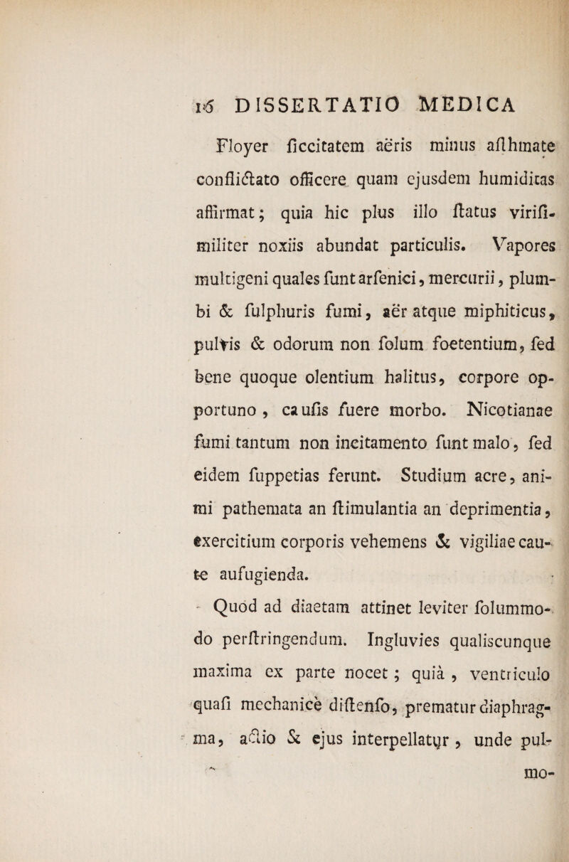 Floyer ficcitatem aeris mimis aflhmate conflictato officere quam ejusdem humiditas affirmat; quia hic plus illo Ratus virifi- militer noxiis abundat particulis. Vapores multigeni quales funtarfenici, mercurii, plum¬ bi & fulphuris fumi, aer atque miphiticus, pultis & odorum non folum foetentium, fed bene quoque olentium halitus, corpore op¬ portuno , ca ufis fuere morbo. Nicotianae fumi tantum non incitamento funt malo, fed eidem fuppetias ferunt. Studium acre, ani¬ mi pathemata an flimulantia an deprimentia, exercitium corporis vehemens & vigiliae cau¬ te aufugienda. - Quod ad diaetam attinet leviter folummo- do perftringendum. Ingluvies qualiscunque maxima ex parte nocet; quia , ventriculo quafi mechanice diftenfo, prematur diaphrag¬ ma, aSio St ejus interpellattjr, unde pul¬ mo-